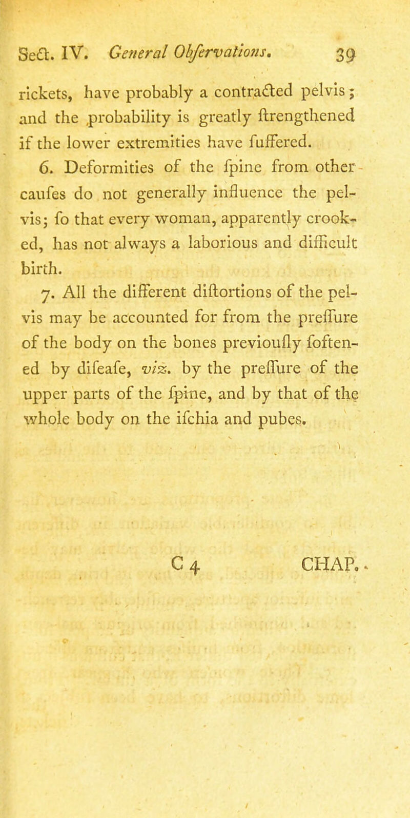 rickets, have probably a contraded pelvis; and the probability is greatly ftrengthened if the lower extremities have fufFered. 6. Deformities of the fpine from other- caufes do not generally influence the pel- vis; fo that every woman, apparently crook- ed, has not always a laborious and difficult birth. 7. All the different diftortions of the pel- vis may be accounted for from the preffure of the body on the bones previoufly foften- ed by difeafe, vi'z. by the prelfure of the upper parts of the fpine, and by that of the whole body on the ifchia and pubes. CHAP..