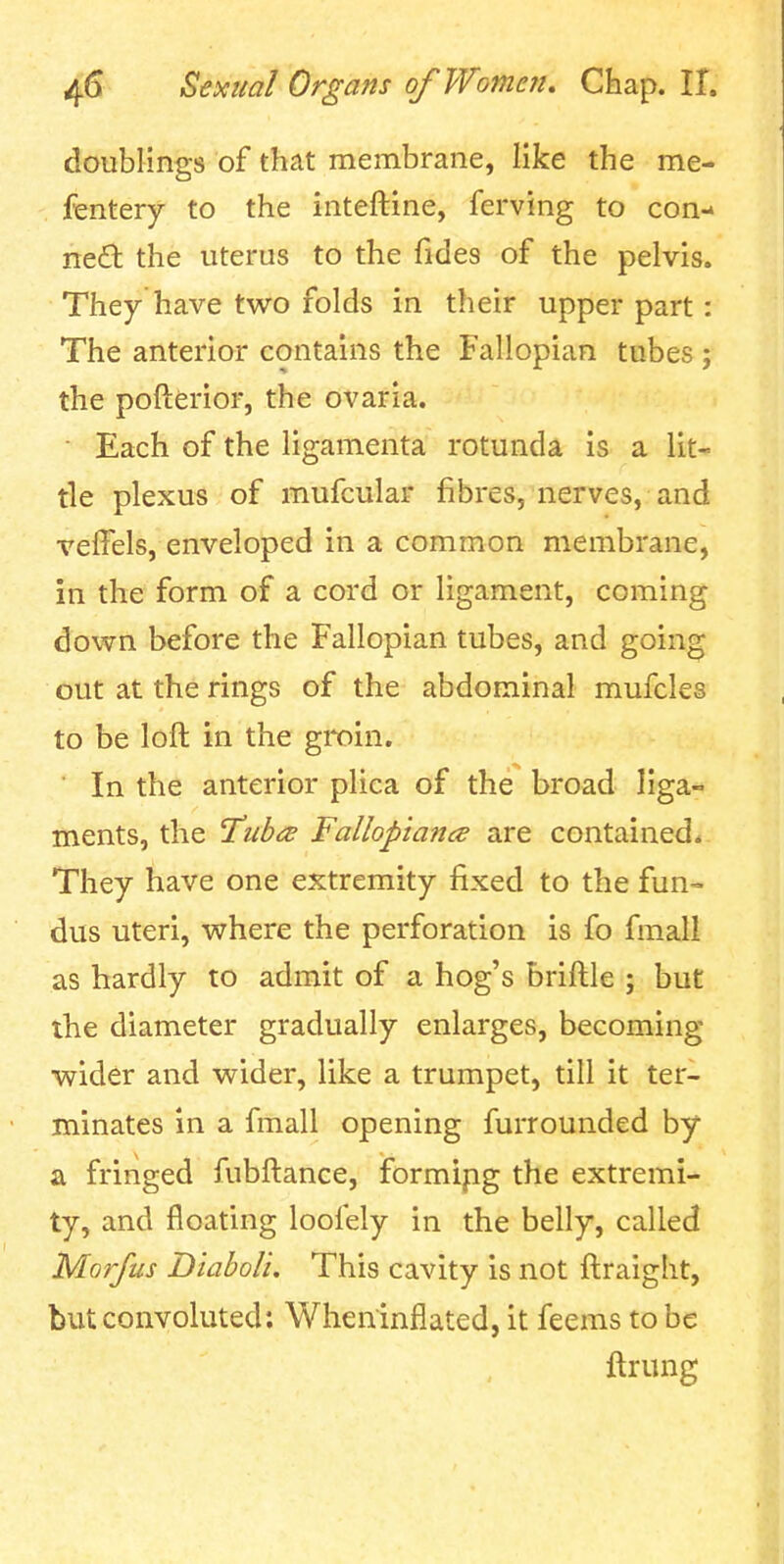 doublings of that membrane, like the me- fenterj to the inteftine, ferving to con- ned the uterus to the fides of the pelvis. They have two folds in their upper part: The anterior contains the Fallopian tubes; the pofterior, the ovaria. • Each of the ligamenta rotunda is a lit- tle plexus of mufcular fibres, nerves, and velFels, enveloped in a common membrane, in the form of a cord or ligament, coming down before the Fallopian tubes, and going out at the rings of the abdominal mufcles to be loft in the groin. In the anterior plica of the broad liga- ments, the 'Tub^e Fallopiancs are contained* They have one extremity fixed to the fun- dus uteri, where the perforation is fo fmall as hardly to admit of a hog's briftle ; but the diameter gradually enlarges, becoming wider and wider, like a trumpet, till it ter- minates in a fmall opening furrounded by a fringed fubftance, formipg the extremi- ty, and floating loofely in the belly, called Morfus Diaboli. This cavity is not ftraight, but convoluted: Wheninflated, it feems to be ftrung