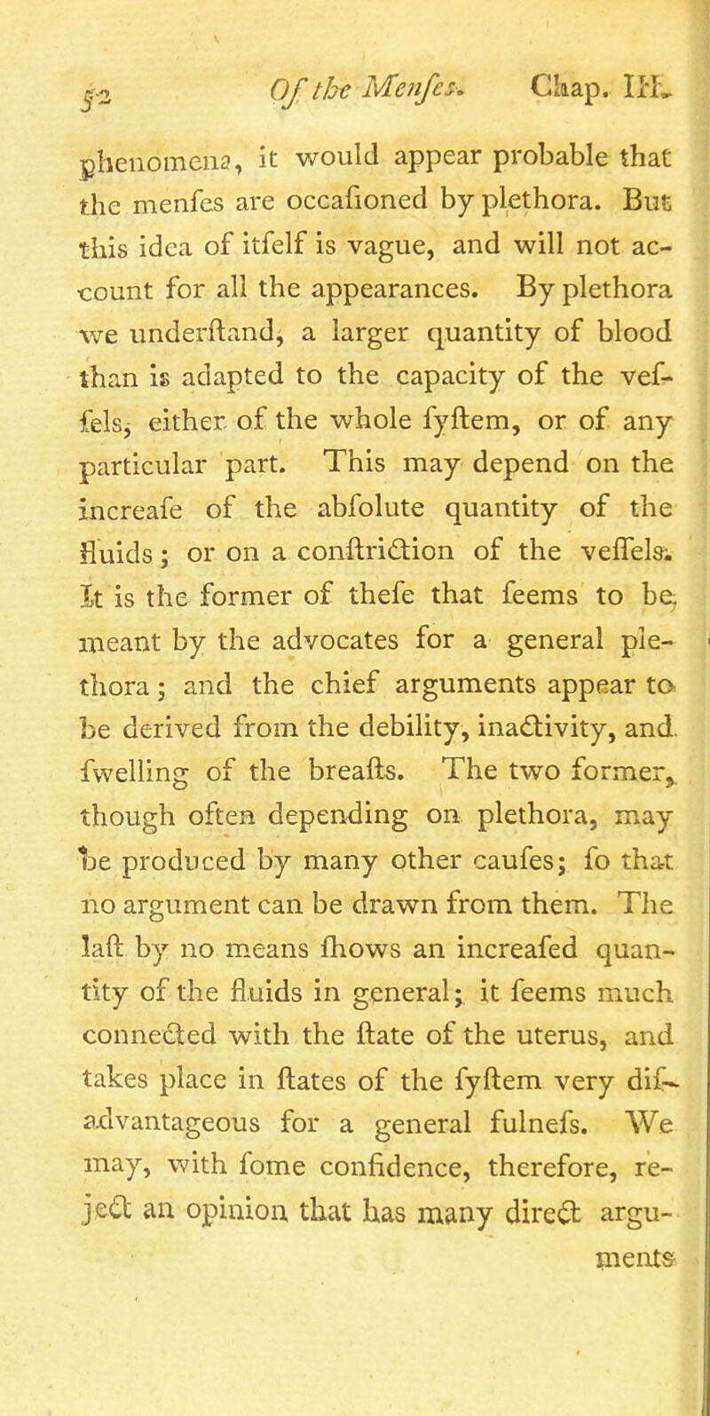 phenomena, it would appear probable that the menfes are occafioned by plethora. But this idea of itfelf is vague, and will not ac- count for all the appearances. By plethora we underftand, a larger quantity of blood than is adapted to the capacity of the vef- fels^ either of the whole fyftem, or of any particular part. This may depend on the increafe of the abfolute quantity of the fluids; or on a conftriftion of the velTels-. It is the former of thefe that feems to be, meant by the advocates for a general ple- thora ; and the chief arguments appear to be derived from the debility, inadtivity, and. fwelling of the breafts. The two former^ though often depending on plethora, may t)e produced by many other caufes; fo that no argument can be drawn from them. The laft by no means fhows an increafed quan- tity of the fluids in generalit feems much connected with the ftate of the uterus, and takes place in ftates of the fyftem very difr- ax:lvantageous for a general fulnefs. We may, with fome confidence, therefore, re- jed an opinion that has many direct argu- ments