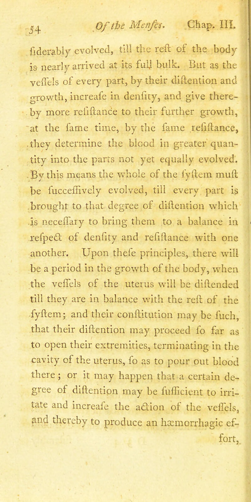 fiderably evolved, till the reft of the body i& nearly arrived at its fulj bulk. But as the veiTels of every part, by their diftention and growth, increafe in denficy, and give there- by more refiftance to their further growth, at the fame time, by the fame refiftance, , they determine the blood in greater quan- tity into the parts not yet equally evolved. . Bv this means the whole of the fvftem muft be fucceffively evolved, till every part i^s brought to that degree of diftention which .is neceffary to bring them to a balance in refped of denfity and refiftance with one another. Upon thefe principles, there wdll be a period in the growth of the body, when the veflels of the uterus will be diftended till they are in balance with the reft of the fyftem; and their conftitution may be fuch, that their diftention may proceed fo far as to open their extremities, terminating in the cavity of the uterus, fo as to pour out blood there ; or it may happen that a certain de- gree of diftention may be fufiicient to irri- tate and increafe the adion of the velTels, fnd thereby to produce an hccmorrhagic ef- fort,