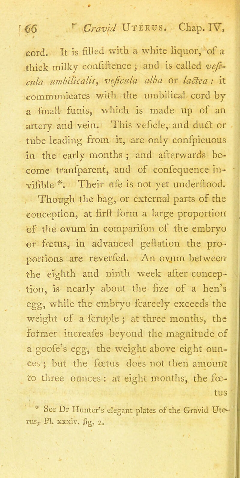 cord. It is filled with a white liquor, of a thick milky confiftence ; and is called vejr- ciila iimbilicaUsy vtjicula alba or laSlea : it communicates with the umbilical cord by a fmall funis, which is made up of an artery and vein. This veficle, and dud; or tube leading from it, are only confpicuous in the early months ; and afterwards be- come tranfparent, and of confequence in- vifible *. Their ufe is not yet underftood. Though the bag, or external parts of the conception, at firft form a large proportion of the ovum in comparifon of the embryo or foetus, in advanced geftation the pro- portions are reverfed. An ov,um between the eighth and ninth week after concep- tion, is nearly about the fize of a hen's egg, while the embryo fcarcely exceeds the weight of a fcruple ; at three months, the former increafes beyond the magnitude of a goofe's egg, the weight above eight oun- ces ; but the feetus does not then amount 'do three ounces: at eight months, the fee- tus * See Dr Hunter's elegant plates of the Gravid Ute^-