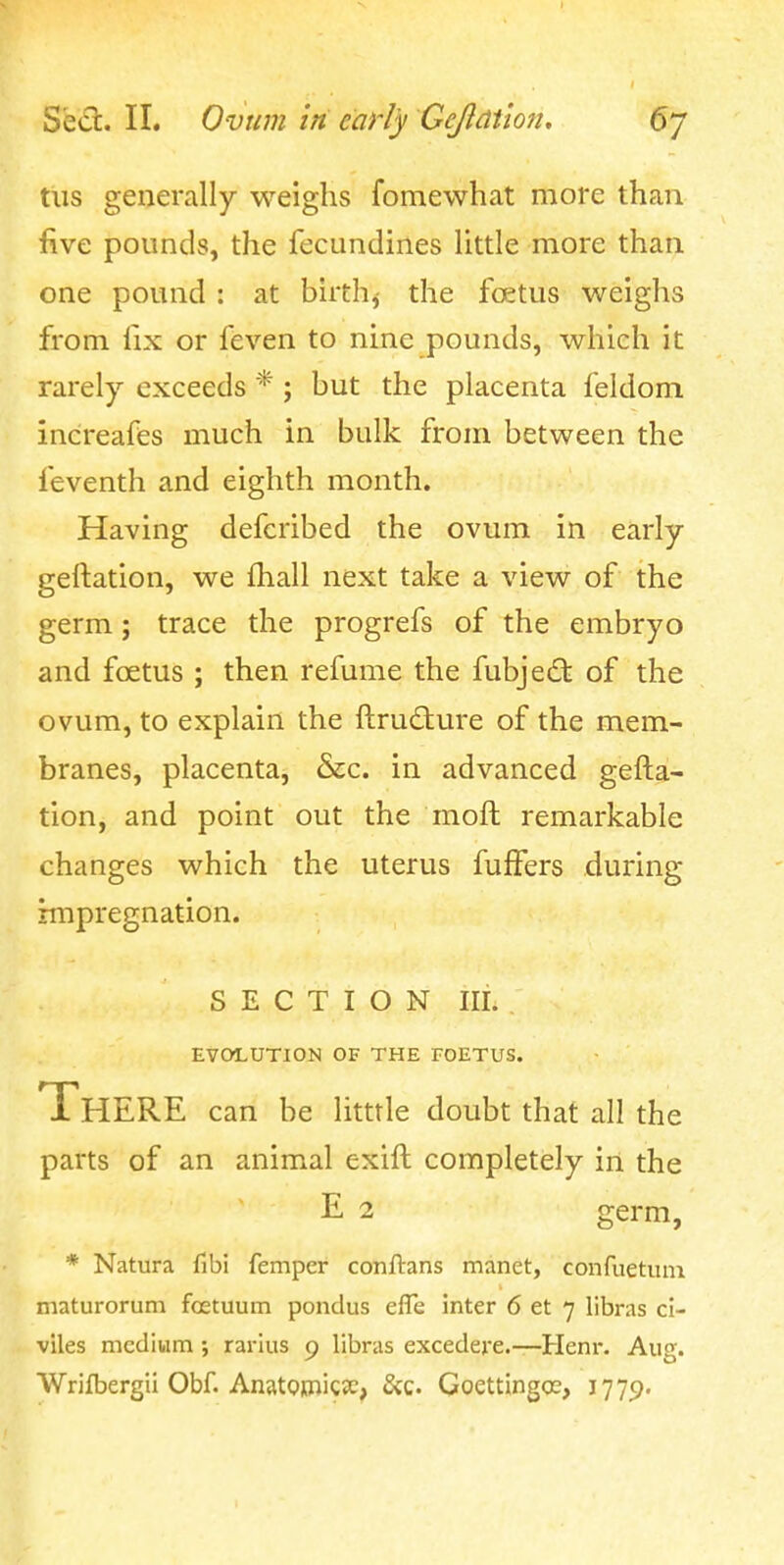 tiis generally weighs fomewhat more than five pounds, the fecundines little more than one pound : at birth^ the fcetus weighs from fix or feven to nine pounds, which it rarely exceeds * ; but the placenta feldom increafes much in bulk from between the feventh and eighth month. Having defcribed the ovum in early gellation, we fliall next take a view of the germ; trace the progrefs of the embryo and foetus ; then refume the fubjed: of the ovum, to explain the ftrudure of the mem- branes, placenta, &c. in advanced gefta- tion, and point out the mofl remarkable changes which the uterus fuffers during impregnation. SECTION III. EVOLUTION OF THE FOETUS. There can be litttle doubt that all the parts of an animal exift completely in the E 2 germ, * Natura fibi femper conftans manet, confuetuin maturorum fcetuum pondus efle inter 6 et 7 libras ci- viles medium rarius 9 libras excedere.—Henr. Aug. Wrifbergii Obf. AnatQjdiicjc, &c. Goettingce, 1779.