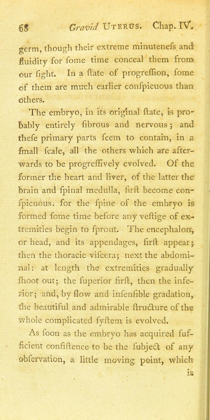 germ, though their extreme minutenefs and fluidity for fome time conceal them from our fight. In a flate of progreffion, fome of them are much earher confpicuous than others. The embryo, in its original ftate, is pro- bably entirely fibrous and nervous; and thefe primary parts feem to contaiti, in a fmall fcale, all the others which are after- wards to be progreffively evolved. Of the former the heart an-d liver, of the latter the brain and fpinal medulla, firft become con- fpicuous. for the fpine of the embryo is formed fome time before any veftige of ex- tremities begin to fpront. The encephalon, or head, and its appendages, firft appear; then the thoracic vifcera; next the abdomi- nal: at length the extremities gradually flioot out; the fuperior firft, then the infe- rior; and, by flow and infenfible gradation, the beautiful and admirable ftru£ture of the whole complicated fyftem is evolved. As foon as the embryo has acquired fuf- ficient confiftence to be the fubjed of any obfervation, a little moving point, which is