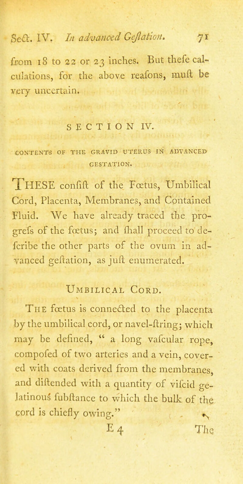 fjom 18 to 22 or 23 inches. But thefe cal- culations, for the above reafons, muft be very uncertain. S E C T I O N IV. CONTENTS OF THE GRAVID UTERUS IN ADVANCED GESTATION. These confift of the Foetus, Umbilical Cord, Placenta, Membranes, and Contained Fluid. We have already traced the pro- grefs of the fcetus; and fhall proceed to'de- fcribe the other parts of the ovum in ad- vanced geftation, as juft enumerated. Umbilical Cord. The foetus is connected to the placenta by the umbilical cord, or navel-ftring; which may be defined,  a long vafcular rope, compofed of tw^o arteries and a vein, cover- ed with coats derived from the membranes, and diftended with a quantity of vifcid ge- latinous fubftance to vvhich the bulk of the cord is chiefly owing. , ts^ E 4 The