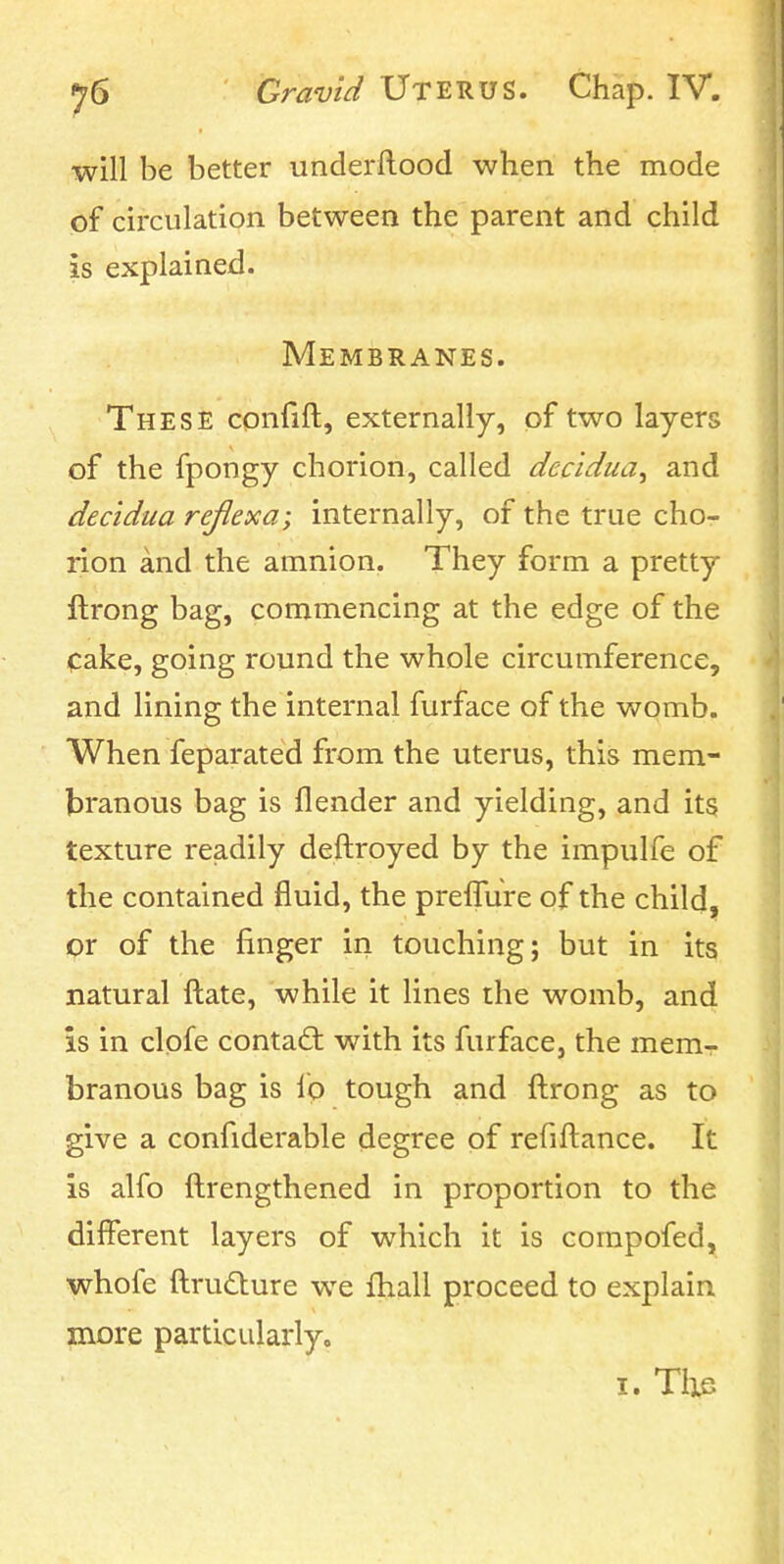 will be better underilood when the mode of circulation between the parent and child is explained. Membranes. These confift, externally, of two layers of the fpongy chorion, called dec'idua^ and decidua rejlexa; internally, of the true cho- rion and the amnion. They form a pretty ftrong bag, commencing at the edge of the cake, going round the whole circumference, and lining the internal furface of the womb. When feparated from the uterus, this mem- branous bag is flender and yielding, and its texture readily deftroyed by the impulfe of the contained fluid, the prelTure of the child, or of the finger in touching; but in its natural ftate, while it lines the womb, and is in clpfe contact with its furface, the mem-r branous bag is lb tough and ftrong as to give a confiderable degree pf refiftance. It is alfo ftrengthened in proportion to the different layers of which it is corapofed, whofe ftrudture we fhall proceed to explain more particularlyo I. Tixs