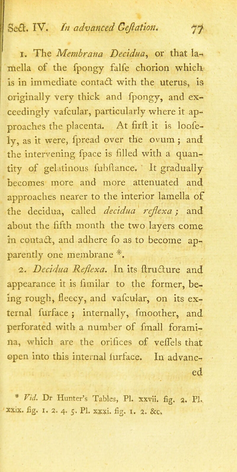 1. The Memhrana Decidua, or that la- inella of the fpongy falfe chorion which is in immediate contad: with the uterus, is originally very thick and fpongy, and ex- ceedingly vafcular, particularly where it ap- proaches the placenta. At firft it is loofe- ly, as it were, fpread over the ovum; and the intervening fpace is filled with a quan- tity of gelatinous fubflance. It gradually becomes more and more attenuated and approaches nearer to the interior lamella of the decidua, called decidua 7-eJlexa; and about the fifth month the two layers come, in contadl, and adhere fo as to become ap- parently one membrane *. 2. Decidua Reficxa. In its ftruilure and appearance it is fimilar to the former, be- ing rough, fleecy, and vafcular, on its ex- ternal furface; internally, fmoother, and perforated with a number of fmall forami- na, which are the orifices of veffels that open into this internal lurface. In advance ed * Vid. Dr Hunter's Tables, PI. xxvii. fig. a. PI,