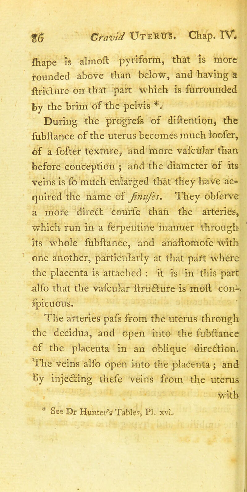 lliape IS alinoft pyriform, that is more i-ounded above than below, and having a ftricture on that part wrhieh is furround^d by the brira of fhe pelvis During the prbgrefs of diftention, the fubftance of the uterus becomes much loofer, of a fofter texture^ and more vafciilar tnan before conception ; and the diameter of its veins is fo much enlarged that they have ac- quired the name of fimifes. They obferVe a more dire(fl courfe than the arteiries, which run in a ferperitine manner through its whole fubftance, and anaftomofe with one another, particularly at that part where the placenta is attached : it is in this part alfo that the vafcular ftruQiure is moft con-, fpicuous. The arteries pafs from the uterus through the decidua, and open into the fubftance of the placenta in an oblique dirediion. The veins alfo open into the placenta; and By injeding thefe veins from the uterus with * See Dr Hunter's'Tables* PL xvi.