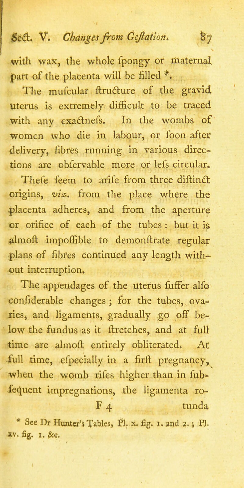 with wax, the whole fpongy or maternal part of the placenta will be filled *. The mufcular ftrudture of the gravid Uterus is extremely difficult to be traced with any exadnefs. In the wombs of women who die in labour, or foon after delivery, fibres running in various direc- tions are obfervable more or lefs circular* Thefe feem to arife from three diftincft origins, viz, from the place where the placenta adheres, and from the aperture or orifice of each of the tubes : but it is almoft impoffible to demonftrate regular plans of fibres continued any length with- out interruption. The appendages of the uterus fuffer alfo con.fiderable changes j for the tubes, ova- ries, and ligaments, gradually go ojff be- low the fundus as it fl:retches, and at full time are almoft entirely obliterated. At •full time, efpecially in a firft pregnancy, when the womb rifes higher than in fub- fe(^uent impregnations, the ligamenta ro- F 4 tunda * See Dr Hunter's Tables, Pi. x. fig. i. and 2. j PJ. XV. fig. 1. ^e.
