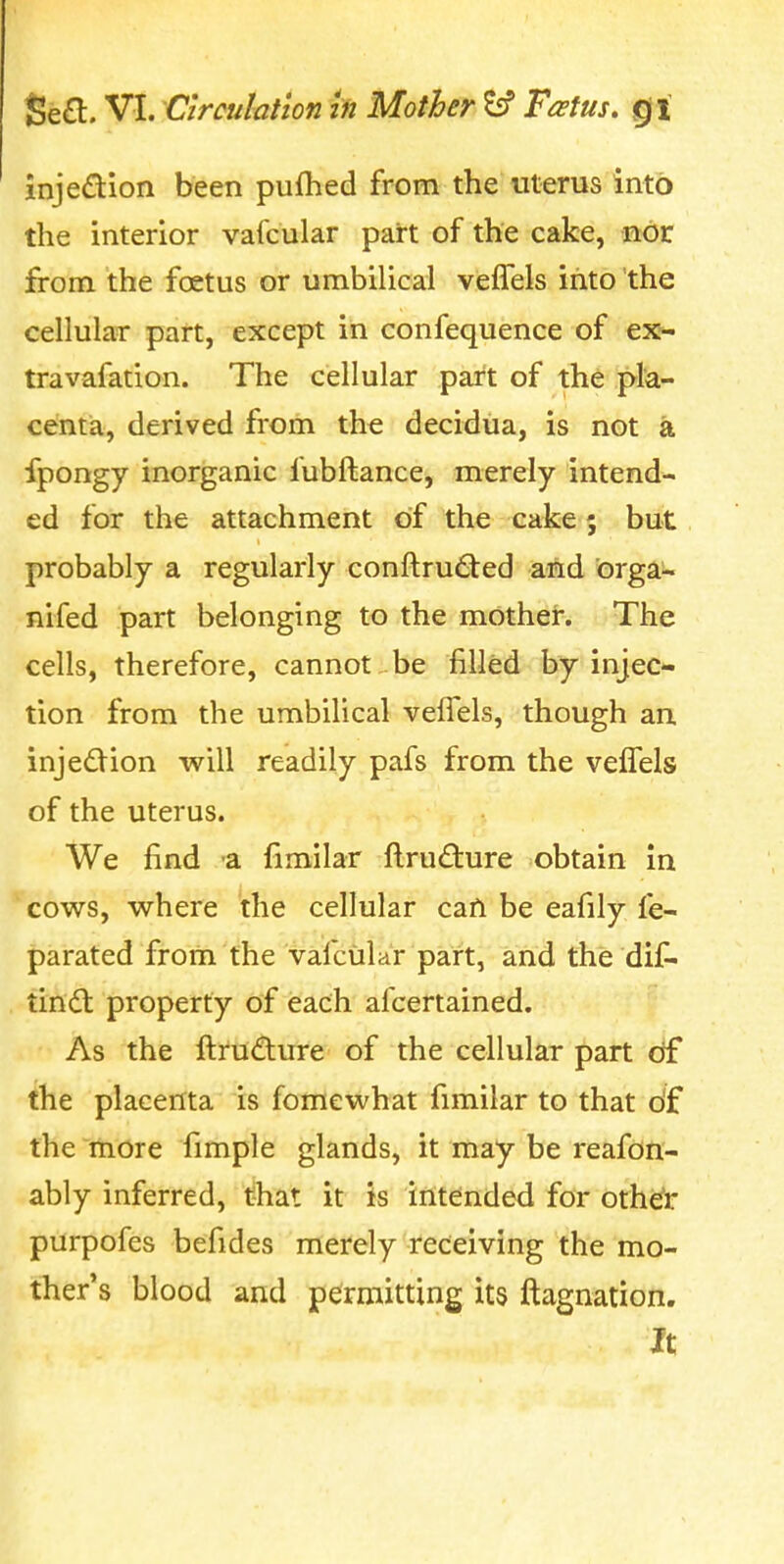 injedion been puftied from the uterus into the interior vafcular part of the cake, nor from the foetus or umbilical vefTels into the cellular part, except in confequence of ex^ travafation. The cellular part of the pk- centia, derived from the decidua, is not a fpongy inorganic fubftance, merely intend^ ed for the attachment of the cake; but probably a regularly conftru£ted and orga- nifed part belonging to the mother. The cells, therefore, cannot be filled by injec- tion from the umbilical velTels, though an injedtion will readily pafs from the vefTels of the uterus. We find -a fimilar ftrudure obtain in cows, where the cellular can be eafily fe- parated from the vafcular part, and the dif- tind: property of each afcertained. As the fti'udure of the cellular part df the placenta is fomewhat fimilar to that o'f the more fimple glands, it may be reafon- ably inferred, that it is intended for othdr purpofes befides merely receiving the mo- ther's blood and permitting its ftagnation. It