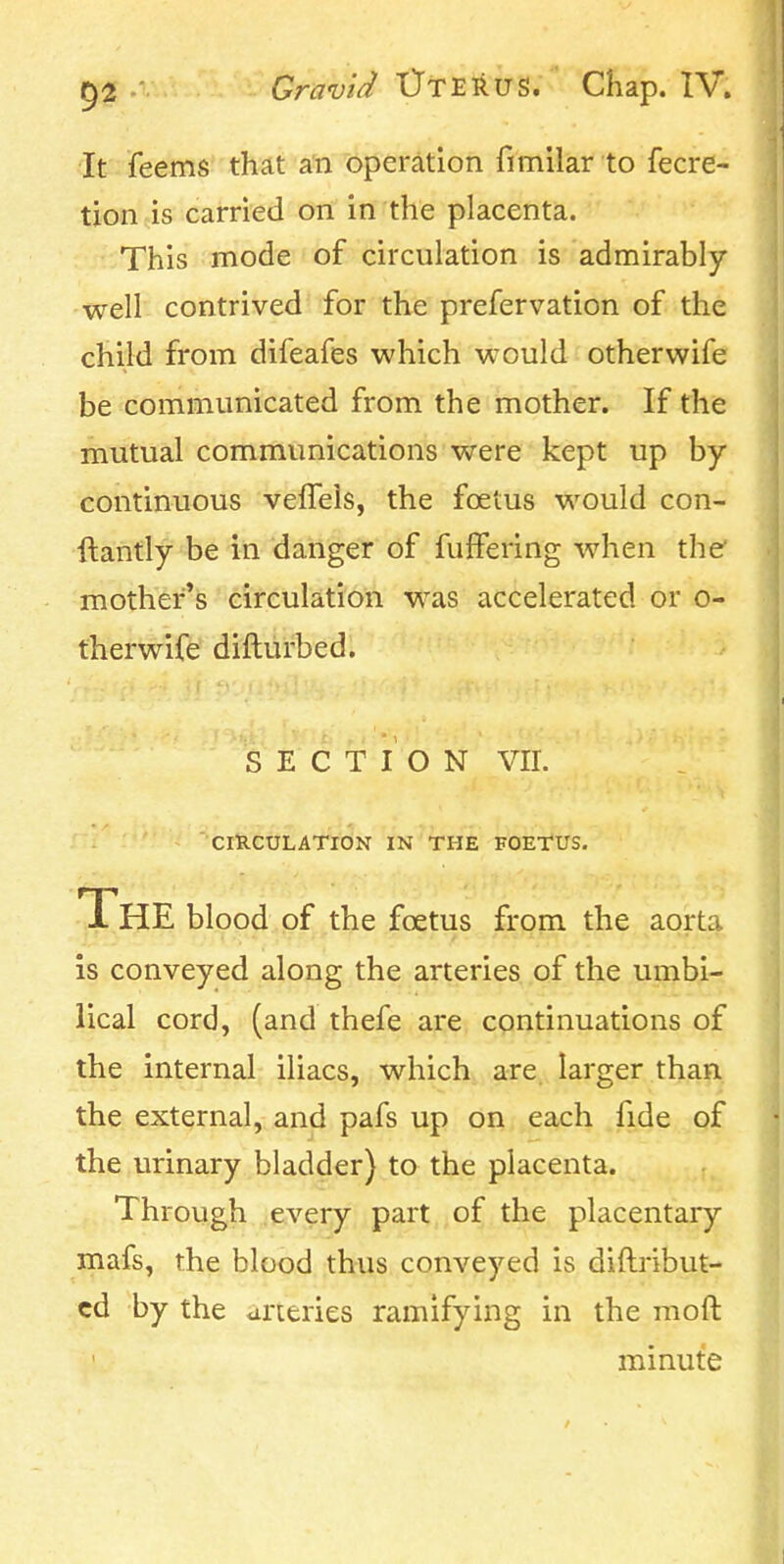 It feems that an operation fimilar to fecre- txon is carried on in the placenta. This mode of circulation is admirably- well contrived for the prefervation of the child from difeafes which would otherwife be communicated from the mother. If the mutual communications were kept up by- continuous velTeis, the foetus would con- ftantly be in danger of fuffering when the' mother's circulation was accelerated or o- therwife difturbed. SECTION vir. CIRCULATION IN THE FOETUS. The blood of the foetus from the aorta is conveyed along the arteries of the umbi- lical cord, (and thefe are continuations of the internal iliacs, which are larger than the external, and pafs up on each fide of the urinary bladder) to the placenta. Through .e.vei;y part, of the placentary mafs, the blood thrus conveyed is diftribut- cd by the arteries ramifying in the moft minute