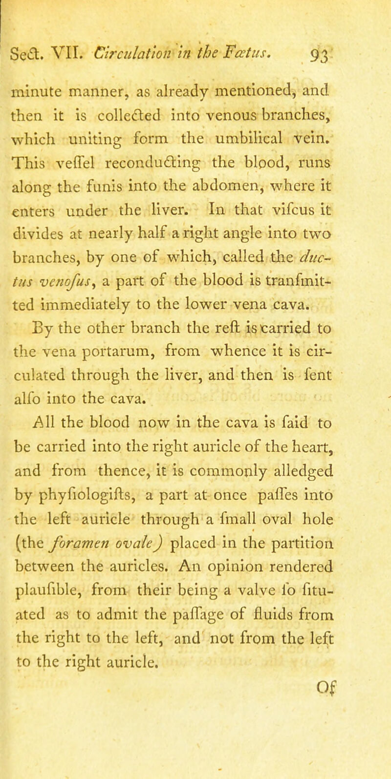 minute manner, as already mentioned, and then it is colleded into venous branches, which uniting form the umbihcal vein. This veiTel recondudiing the blood, runs along the funis into the abdomenj where it enters under the liver. In that vifcus it divides at nearly half a right angle into two branches, by one of which, called the duc- tus venofus^ a part of the blood is tranfmit- ted immediately to the lower vena cava. By the other branch the reft is tarried to the vena portarum, from whence it is cir- culated through the liver, and then is fent alfo into the cava. AW the blood now in the cava is faid to be carried into the right auricle of the heart, and from thence, it is commonly alledged by phyfiologifts, a part at once pafTes into the left auricle through a fmall oval hole (the foramen ovale) placed in the partition between the auricles. An opinion rendered plaufible, from their being a valve fo fitu- ated as to admit the paffage of fluids from the right to the left, and not from the left to the right auricle. Of