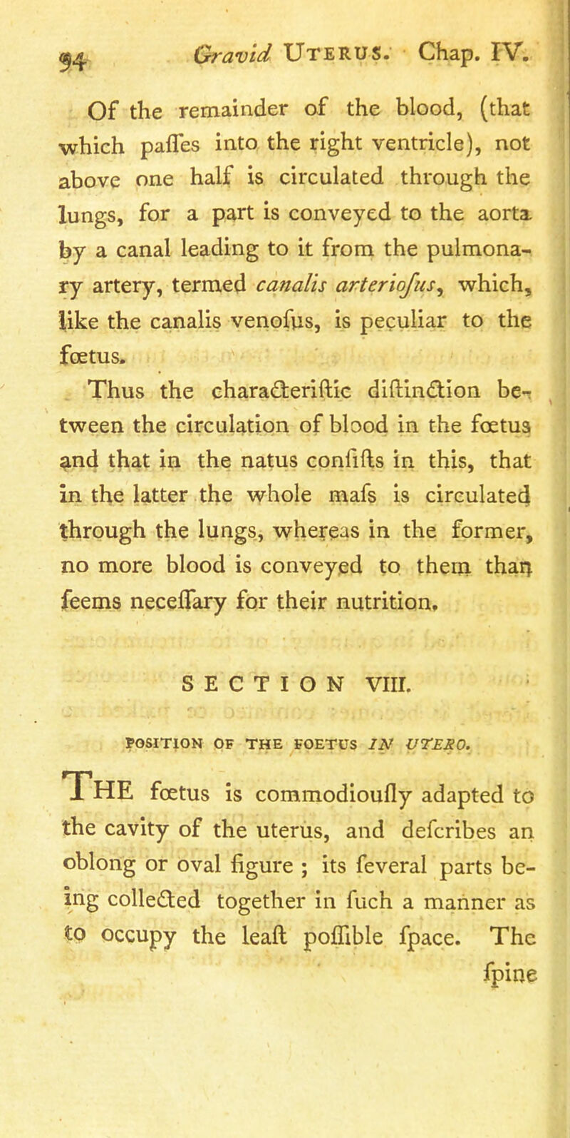 Of the remainder of the blood, (that which pafles into the right ventricle), not above one half is circulated through the lungs, for a part is conveyed to the aorta. hj a canal leading to it from the pulmona- ry artery, termed canalis arteriofus^ which, like the canalis venofus, is peculiar to the foetus. J 'Thus the eharadieriftie diftin(3:ion be-? tween the circulation of blood in the foetus ^nd that in the natus confifts in this, that in the latter the whole mafs is cireulatedi through the lungs, whereas in the former, no more blood is conveyed to therji tharj feems neceflary for their nutrition, SECTION viir. POSITION OF THE FOETUS IN VTERO. The foetus is commodioufly adapted to the cavity of the uterus, and defcribes an oblong or oval figure ; its feveral parts be- ing coUeded together in fuch a mariner as to occupy the leaft poffible fpace. The fpine