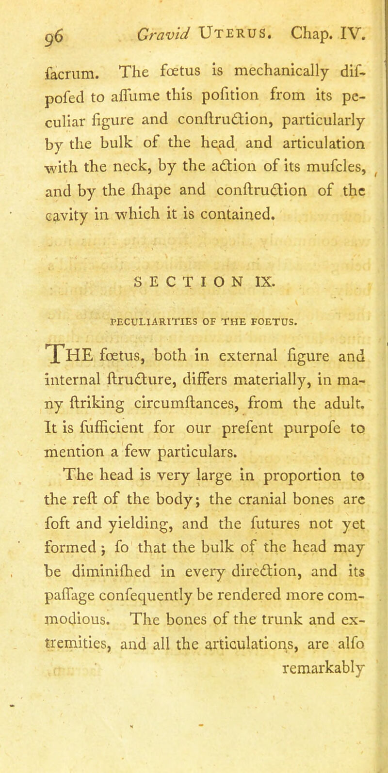 facrum. The foetus is mechanically dif- pofed to aflume this pofition from its pe- culiar figure and conftrudion, particularly by the bulk of the he,ad and articulation ■with the neck, by the action of its mufcles, and by the fhape and conftrudion of the cavity in which it is contained. S E C T I O N IX. PECULIARITIES OF THE FOETUS. The foetus, both in external figure and internal ftrufture, differs materially, in ma- ny ftriking circumftances, from the adult. It is fufficient for our prefent purpofe to mention a few particulars. The head is very large in proportion to the reft of the body; the cranial bones arc foft and yielding, and the futures not yet formed j fo that the bulk of the head may be diminifhed in every direction, and its palTage confequently be rendered more com- modious. The bones of the trunk a.nd ex- tremities, and all the articulations, are alfo remarkably