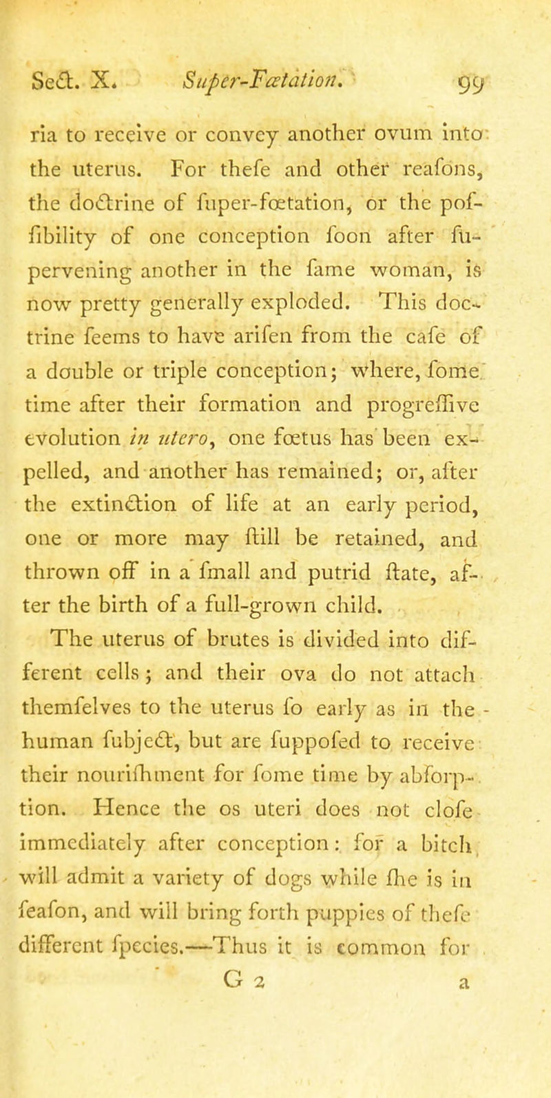 ria to receive or convey another ovum into the uterus. For thefe and other reafons, the do£tnne of fuper-foetation, or the pof- fibility of one conception foon after fu- pervening another in the fame woman, is now pretty generally exploded. This doc-^ trine feems to have arifen from the cafe of a double or triple conception; w*here, fome. time after their formation and progreffive evolution in iite?'o, one foetus has been ex-* pelled, and another has remained; or, after the extinction of life at an early period, one or more may ftill be retained, and thrown off in a fmall and putrid ftate, af- ter the birth of a full-grown child. The uterus of brutes is divided into dif- ferent cells ; and their ova do not attach themfelves to the uterus fo early as in the - human fubje£t, but are fuppofed to receive their nourifhment for fome time by abforp-. tion. Hence the os uteri does not clofe immediately after conception: for a bitch, will admit a variety of dogs while flie is in feafon, and will bring forth puppies of thefe different fpecies.—-Thus it is common for , G 2 a