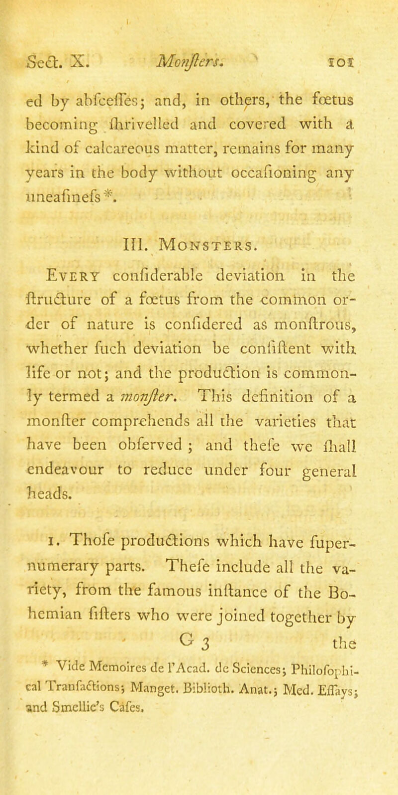 Sea. X. Mo?iJ}ers, ' loi ed by abfcelTes; and, in others, the foetus becoming flirivelled and covered with ^ kind of calcareous matter, remains for many- years in the body without occafioning any uneafmefs*. III. Monsters. Every confiderable deviation in the ftrudiure of a foetus from the common or- der of nature is confidered as monftrous, whether fuch deviation be confiftent with, life or not j and the produdion is common- ly termed a monjier. This definition of a monfter comprehends all the varieties that have been obferved ; and thefe we fliall endeavour to reduce under four general heads. I. Thofe produdions which have fuper- numerary parts. Thefe include all the va- riety, from the famous inftance of the Bo- hemian fifters who were joined together by G- 3 the * Vide Memoires de TAcad. dc Sciences; Philofophi- cal Tranfaaions; Manget. Biblioth. Anat.; Med. Efliiysj and .Smellie's Cafes.