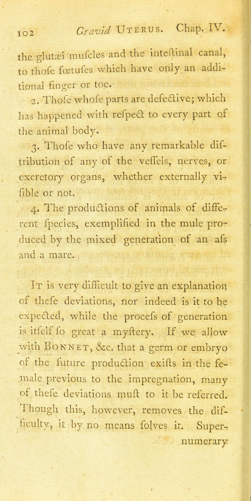 the glutzEi mufcles and the inteftinal canal, to thofe foetufes which have only an addi- tional finger or toe.^ 2. Thpfe whofe parts are defedlive; which has happened with refped to every part qf the animal body. 3. Thofe who have any remarkable dif- tribution of any of the vefTels, nerves, or excretory organs, w^hether externally vi-? fible or not. 4. The produdions of animals of diffe-? rent fpecies, exemplified in the mule pro-r duced by the mixed generation of an afs and. a mare. It is very difFicult to give an explanation of thefe deviations, nor indeed is it to be expeded, while the procefs of generation is itfelf fo great a myftery. If we allow with Bonnet, &c. that a germ or embryo of the future production exifts in the fe- male previous to the impregnation, many of thefe deviations muft to it be referred. Though this, how^ever, removes the dif- liculty, it by no means folves ir. Super^ numerary