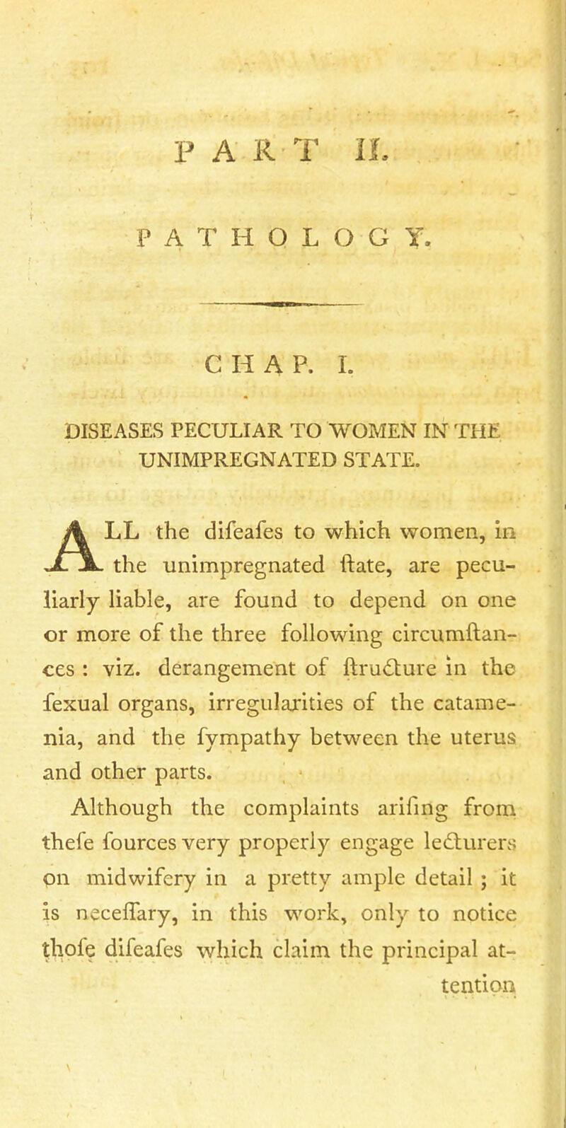 PATHOLOGY. C H A P. I. DISEASES PECULIAR TO WOMEN IN THE UNIMPREGNATED STATE. ALL the difeafes to which women, in the unimpregnated ftate, are pecu- liarly liable, are found to depend on one or more of the three following circumftan- ces : viz. derangement of ftru<Sture in the fexual organs, irregularities of the catame- nia, and the fympathy between the uterus and other parts. Although the complaints arifmg froni thefe fources very properly engage lecturers pn midwifery in a pretty ample detail ; it is necelTary, in this work, only to notice thofe difeafes which claim the principal at- tention