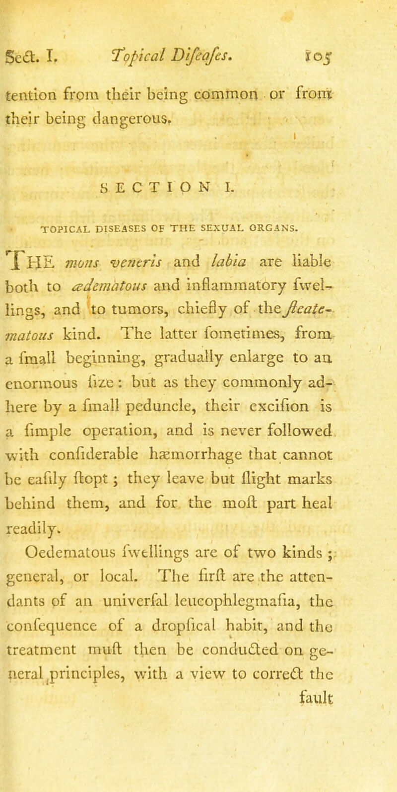 tention from their being common or fronr their being dangerous. SECTION I. TOPICAL DISEASES OF THE SEXUAL ORGANS. *XHS. moiis veneris and labia are liable both to edematous and inflammatory fwel- lings, and to tumors, chiefly of the Jieate matoiis kind. The latter fometimes, from a fmall beginning, gradually enlarge to aa enormous fize : but as they commonly ad- here by a fmall peduncle, their excifion is a fimple operation, and is never followed with confiderable hemorrhage that cannot be eafily flopt; they leave but flight marks behind them, and for the moll part heal readily. Oedematous iwellings are of two kinds ;: general, or local. The firfl; are the atten- dants pf an univerfal leucophlegmafia, the confequence of a dropiical habit, and the treatment muft: then be conducted on ge- neral ^principles, y/ith a view to correct the fault