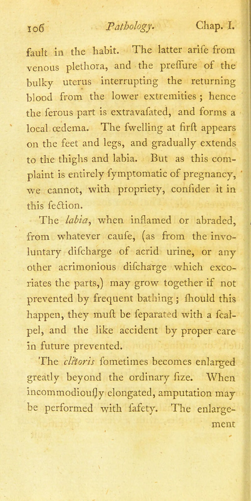 fault ill the habit. The latter arife from venous plethora, and the preiTure of the bulky uterus interrupting the returning blood from the lower extremities ; hence the ferous part is extravafated, and forms a local oedema. The fwelling at firft appears on the feet and legs, and gradually extends to the thighs and labia. But as this com- plaint is entirely fymptomatic of pregnancy, we cannot, with propriety, confider it in this fe6lion. The labia, when inflamed or abraded, from whatever caufe, (as from the invo- luntary difcharge of acrid urine, or any other acrimonious difcharge which exco- riates the parts,) may grow together if not prevented by frequent bathing ; fhould this happen, they muft be feparated with a fcal- pel, and the like accident by proper care in future prevented. The clitoris fometimes becomes enlarged greatly beyond the ordinary fize. When incommodioufly elongated, amputation may be performed with fafety. The enlarge- ment