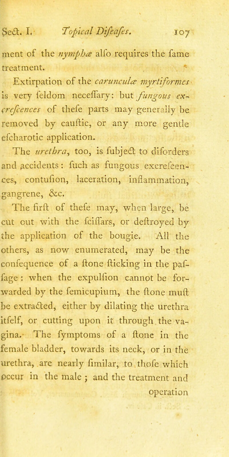 ment of the nympha alfo requires the fame treatment. Extirpatioi;! of the cariincult^ myrtiformes is very feldom neceffary: hut fungous ex-^ crefcences of thefe parts may generally be removed by cauftic, or any more gentle efcharotic application. The urethra^ too, is fubjedl to diforders and accidents: fuch as fungous excrefcen- ces, contufion, laceration, inflammation, gangrene, &c. The fir ft of thefe may, when large, be cut out with the fcilTars, or deftroyed by the application of the bougie. All the others, as now enumerated, may be the confequence of a ftone fticking in the paf- fage : when the expulfion cannot be for- warded by the femicupium, the ftone muft be extracted, either by dilating the urethra itfelf, or cutting upon it through the va- gina.- The fymptoms of a ftone in the female bladder, towards its neck, or in the urethra, are nearly fimilar, to thofe which pccur in the male ; and the treatment and operation