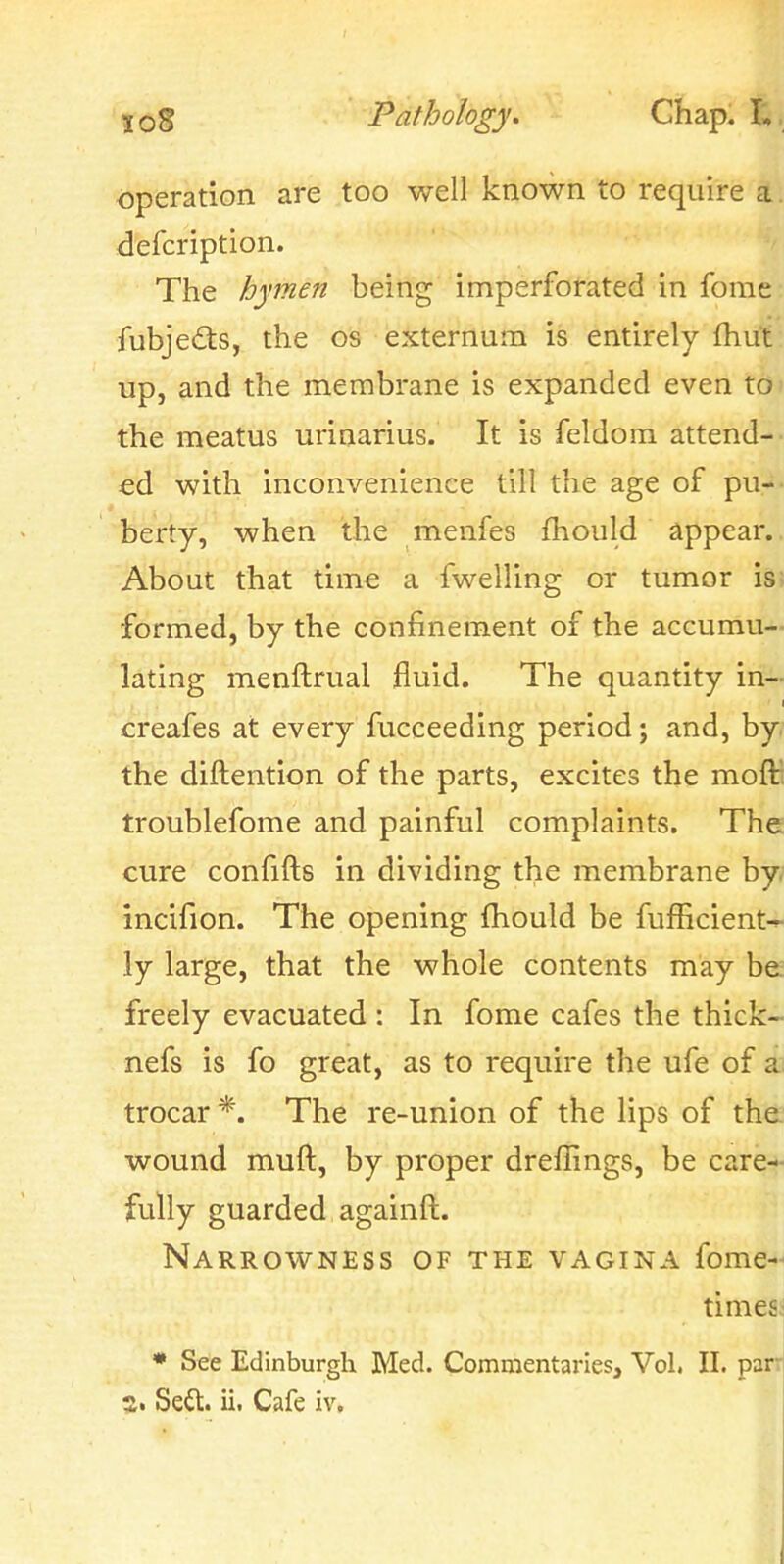 5o8 Pathology, Chap. operation are too well known to require a. defcription. The hymen being imperforated in fome fubjeds, the os externum is entirely fhut up, and the membrane is expanded even toi the meatus urinarius. It is feldom attend- ed with inconvenience till the age of pu- berty, when the menfes fhould appear. About that time a fwelling or tumor is; formed, by the confinement of the accumu- lating menftrual fluid. The quantity in- creafes at every fucceeding period; and, by the diftention of the parts, excites the moft troublefome and painful complaints. The cure confifts in dividing the membrane by. incifion. The opening fhould be fufficient^ ly large, that the whole contents may be; freely evacuated : In fome cafes the thick- nefs is fo great, as to require the ufe of a; trocar*. The re-union of the lips of the. wound mufl, by proper dreflings, be care* fully guarded againft. Narrowness of the vagina fome- timesj • See Edinburgh Med. Commentaries, Vol. II. parr