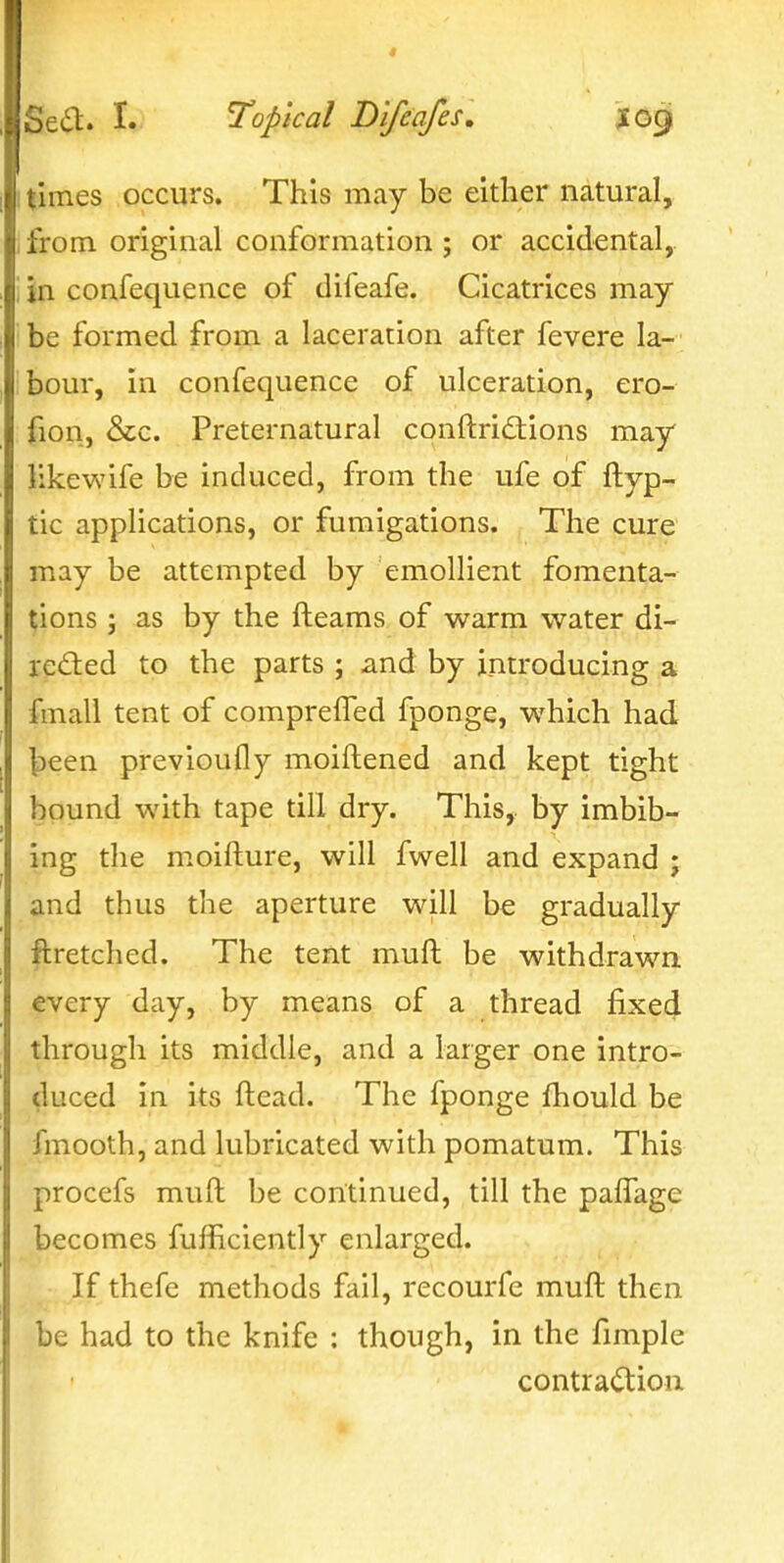 I times occurs. This may be either natural, I from original conformation ; or accidental, 1 jn confequence of difeafe. Cicatrices may- be formed from a laceration after fevere la- bour, in confequence of ulceration, ero- fion, &c. Preternatural conftridtions may likewife be induced, from the ufe of ftyp- tic applications, or fumigations. The cure may be attempted by emollient fomenta- tions J as by the fleams of warm water di- re£ted to the parts ; and by introducing a fmall tent of comprefTed fponge, which had ^een previoufly moiftened and kept tight bound with tape till dry. This, by imbib- ing the moifture, will fwell and expand ; and thus the aperture will be gradually ftretched. The tent muft be withdrawn every day, by means of a thread fixed through its middle, and a larger one intro- duced in its ftead. The fponge fhould be fmooth, and lubricated with pomatum. This procefs muft be continued, till the pafTage becomes fufficiently enlarged. If thefe methods fail, recourfe muft then be had to the knife : though, in the fimple contraction