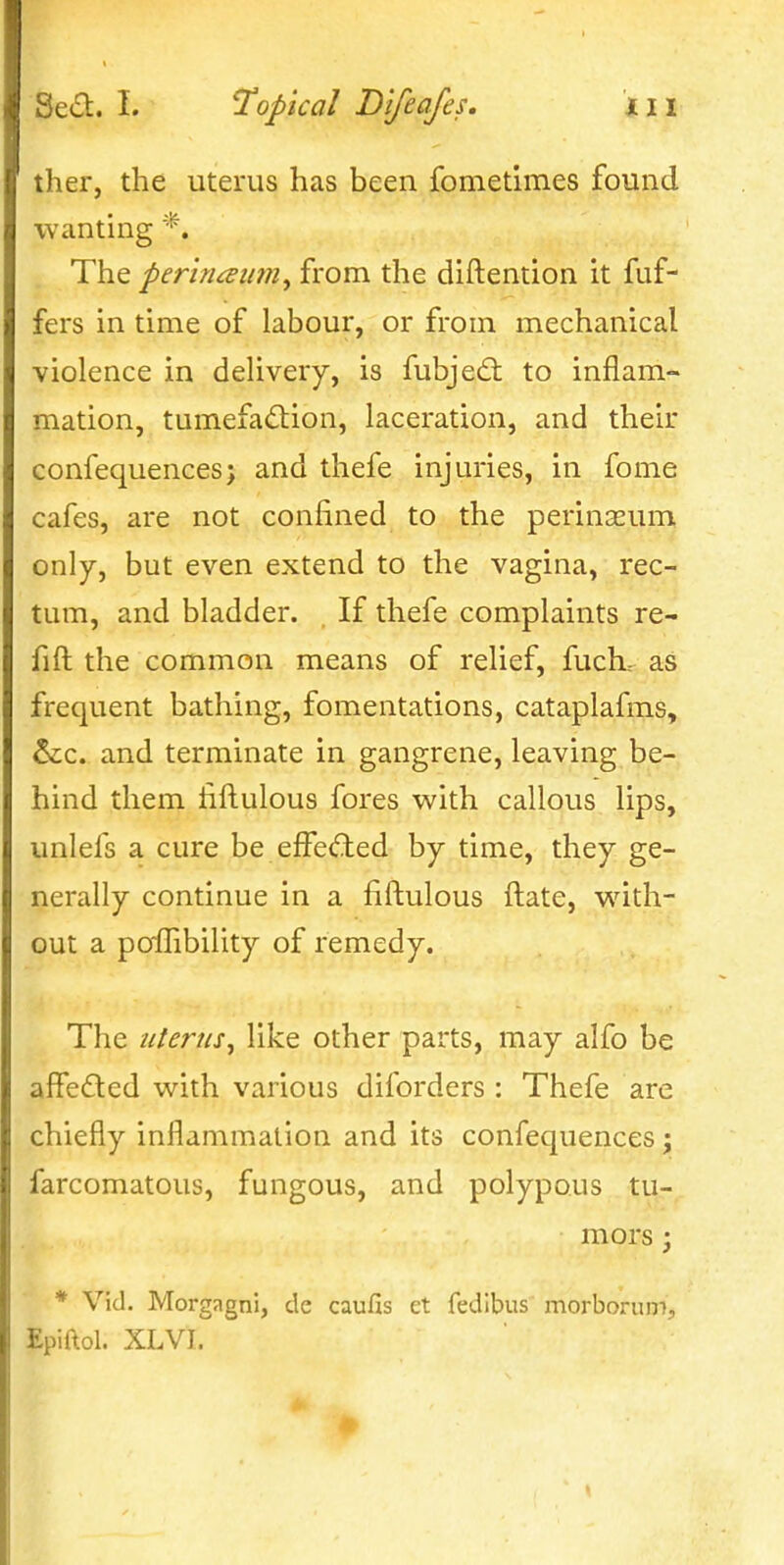 Jier, the uterus has been fometimes found wanting *. The perincEiim^ from the diftention it fuf- fers in time of labour, or from mechanical violence in delivery, is fubjed: to inflam- mation, tumefaction, laceration, and their confequences; and thefe injuries, in fome cafes, are not confined to the perinaeum only, but even extend to the vagina, rec- tum, and bladder. If thefe complaints re- fift the common means of relief, fuch.- as frequent bathing, fomentations, cataplafms, &c. and terminate in gangrene, leaving be- hind them fiftulous fores with callous lips, unlefs a cure be effected by time, they ge- nerally continue in a fiftulous ftate, w^ith- out a poiTibility of remedy. The uterus^ like other parts, may alfo be affeCled with various diforders : Thefe are chiefly inflammation and its confequences; farcomatous, fungous, and polypous tu- mors ; * Vid. Morgagni, de caufis et fedibus morborum, Epiftol. XLVI.
