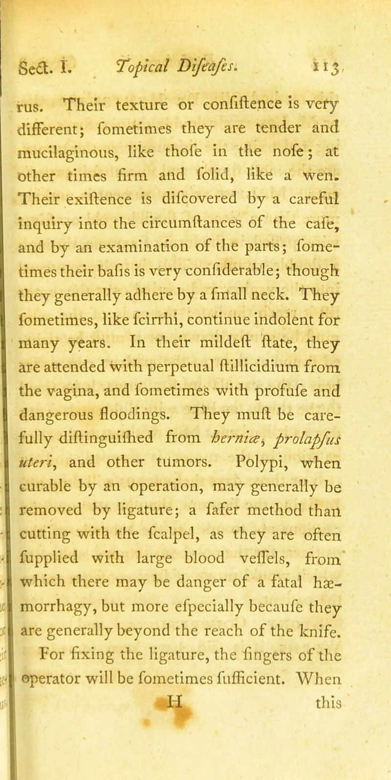 i-us. Their texture or confiftence is very different; fometimes they are tender and mucilaginous, like thofe in the nofe; at other times firm and folid, like a wen. Their exiftence is difcovered by a careful inquiry into the circumftances of the cafe, and by an examination of the parts; fome- times their bafis is very confiderable; though they generally adhere by a fniall neck. They fometimes, like fcirrhi, continue indolent for many years. In their mildeft ftate, they are attended with perpetual ftillicidium from the vagina, and fometimes with profufe and dangerous fldodings. They muft be care- fully diftinguifhed from hernia^ prolapfus uteris and other tumors. Polypi, when curable by an operation, may generally be removed by ligature; a fafer method than cutting with the fcalpel, as they are often fupplied with large blood veffels, from which there may be danger of a fatal hse- morrhagy, but more efpecially becaufe they are generally beyond the reach of the knife. For fixing the ligature, the fingers of the operator will be fometimes fufficient. When this