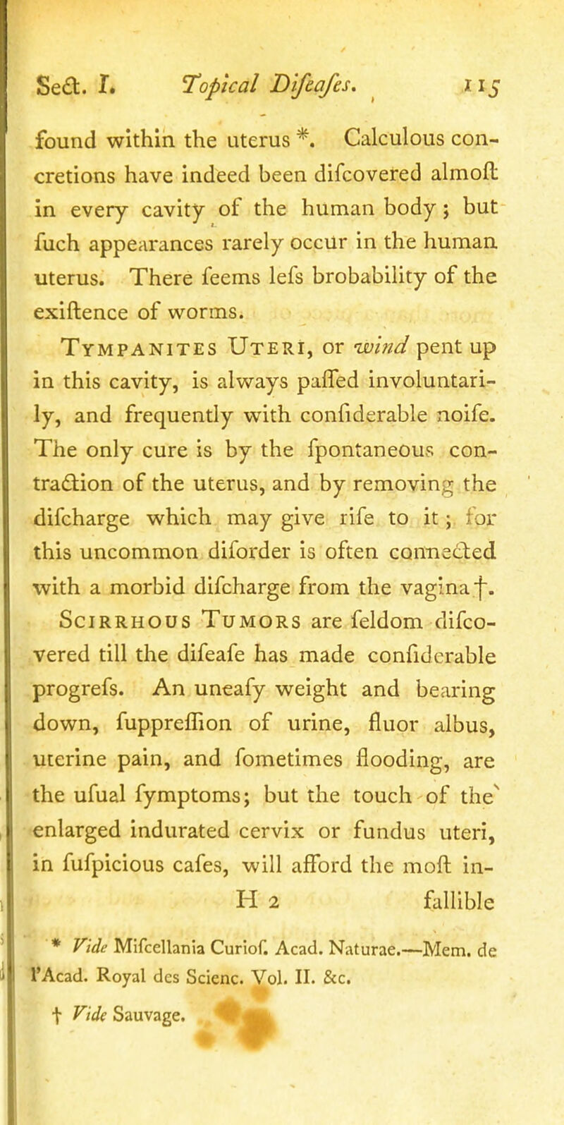 found within the uterus *. Calculous con- cretions have indeed been difcovered almofl: in every cavity of the human body; but fuch appearances rarely occur in the human uterus. There feems lefs brobability of the exiftence of worms. Tympanites Uteri, or whi/J pent up in this cavity, is always paffed involuntari- ly, and frequently with confiderable noife. The only cure is by the fpontaneous con- tradtion of the uterus, and by removing the difcharge which may give rife to ittpr this uncommon diforder is often connected with a morbid difcharge from the vagina f. Scirrhous Tumors are feldom difco- vered till the difeafe has made confiderable progrefs. An uneafy weight and bearing down, fupprelTion of urine, fluor albus, uterine pain, and fometimes flooding, are the ufual fymptoms; but the touch of the^ enlarged indurated cervix or fundus uteri, in fufpicious cafes, will afford the moft in- H 2 fallible * Vide Mlfcellania Curiof. Acad. Naturae.—Mem. de I'Acad. Royal des Scienc. Vol. II. &c. t Fide Sauvage. ^^^Bk