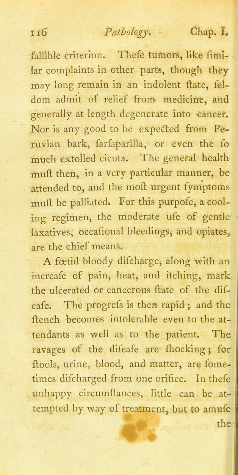 fallible criterion. Theft tumors, like fifni- lar complaints in other parts, though they may long remain in an indolent ftate, fel- dom admit of relief from medicirre, and generally at length degenerate into -cancer. Nor is any good to be expected from Pe- ruvian bark, farfaparilla, or even the fo much extolled cicuta. The general health muft then, in a very particular manner, be attended to, and the moft urgent fymptoms muft be palliated. For this purpofe, a cool- ing regimen, the moderate ufe of gentle laxatives, occafional bleedingSj and opiates, are the chief means. A fcetid bloody difcharge, along with an increafe of pain, heat, and itching, mark the ulcerated or cancerous ftate of the dif- eafe. The progrefs is then rapid ; and the ftench becomes intolerable even to the at- tendants as well as to the patient. The ravages of the difeafe are ftiocking; for ftools, urine, blood, and matter, are fome- times difcharged from one orifice. In thefe unhappy circumftances, little can be at- tempted by way of treatment, but to amufe