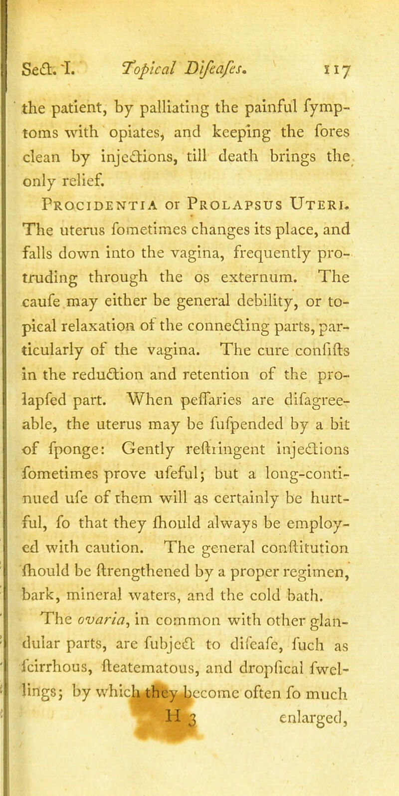 the patient, by palliating the painful fymp- toms with opiates, and keeping the fores clean by injedions, till death brings the only relief. Procidentia or Prolapsus Uteri, The uterus fometimes changes its place, and falls down into the vagina, frequently pro- truding through the os externum. The caufe may either be general debility, or to- pical relaxation ot the conneding parts, par- ticularly of the vagina. The cure confifts in the reduction and retention of the pro- lapfed part. When pelTaries are difagree- able, the uterus may be fufpended by a bit of fponge: Gently reftringent injedtions fometimes prove ufeful; but a long-conti- nued ufe of rhem will as certainly be hurt- ful, fo that they fhould always be employ- ed with caution. The general conftitution fhould be llrengthened by a proper regimen, bark, mineral waters, and the cold bath. The ovar'ia^ in common with other glan- dular parts, are fubjcdl to difcafe, fuch as fcirrhous, fteatematous, and dropfical fwel- lings; by which they become often fo much enlarged,