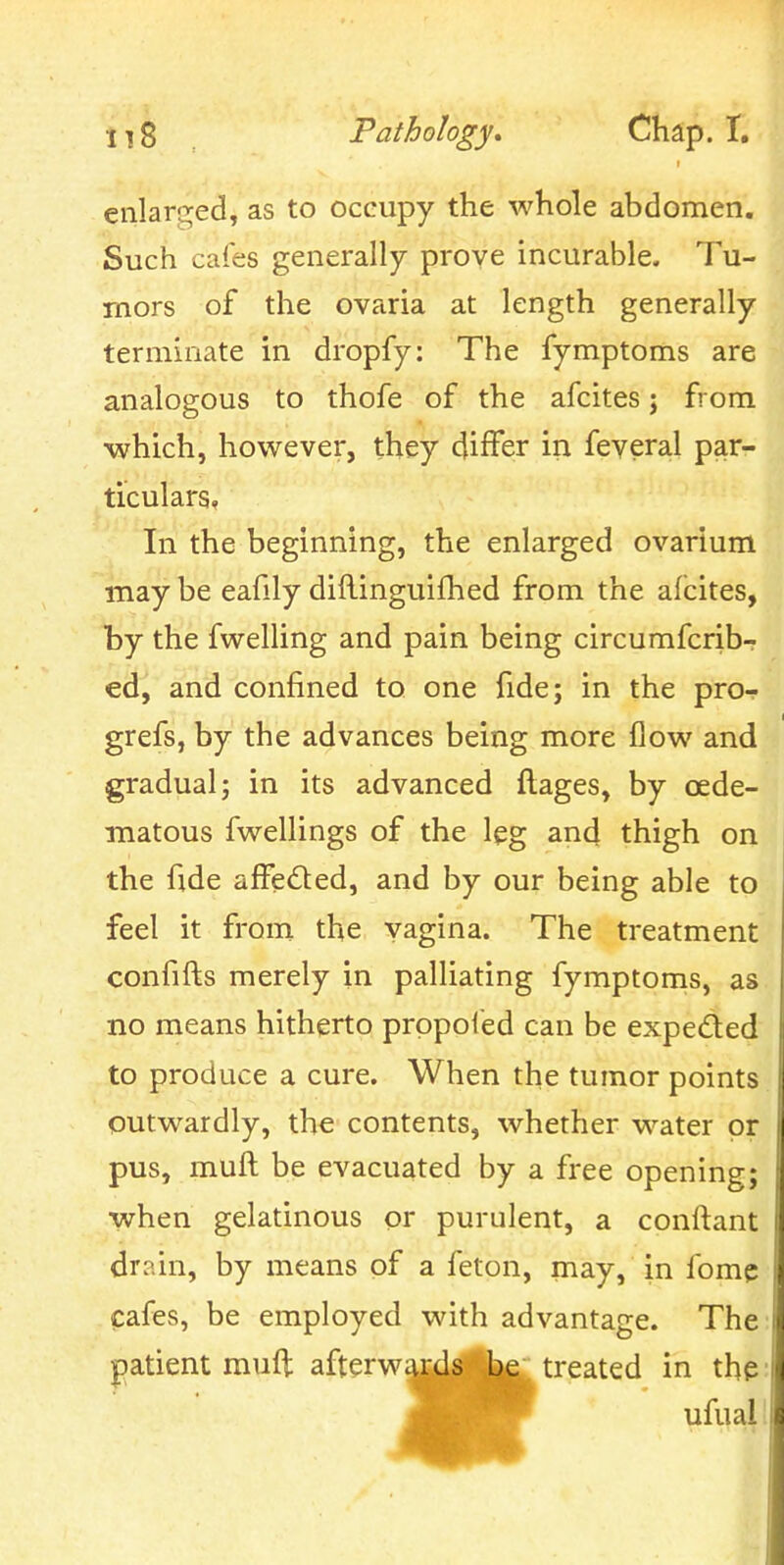 enlarged, as to occupy the whole abdomen. Such cafes generally prove incurable. Tu- mors of the ovaria at length generally terminate in dropfy: The fymptoms are analogous to thofe of the afcites; from which, however, they differ in feveral par- ticulars, In the beginning, the enlarged ovarium may be eafily diftinguifhed from the afcites, by the fwelling and pain being circumfcrib- ed, and confined to one fide; in the pro- grefs, by the advances being more flow and gradual; in its advanced flages, by oede- inatous fwellings of the leg and thigh on the fide affe<5ted, and by our being able to feel it from the vagina. The treatment confifts merely in palliating fymptoms, as no means hitherto prppoied can be expeded to produce a cure. When the tumor points outwardly, the contents, whether water or pus, mull be evacuated by a free opening; when gelatinous or purulent, a conftant drain, by means of a feton, may, in fomc cafes, be employed with advantage. The |)atient muft afterwards be treated in thp ufual'