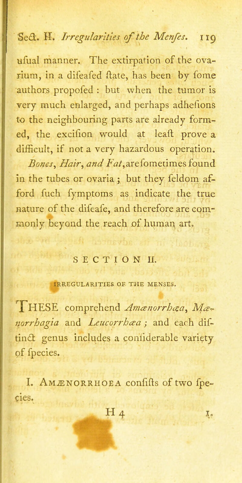 ufual manner. The extirpation of th-e ova- rium, in a difeafed ftate, havS been by fome authors propofed : but when the tumor is very much enlarged, and perhaps adhefions to the neighbouring parts are already form- ed, the excifion would at lead prove a difficult, if not a very hazardous operation. Bones, Hair, and /'W,arefometimes found in the tubes or ovaria ; but they feldoni af- ford fuch fymptoms as indicate the true nature of the difeafe, and therefore are com- monly beyond the reach of human art. SECTION II. ^^REGULARITIES OF THE MENSES. These comprehend Amanorrht^a, Ma^ norrhagia and Leiicorrhcea; and each dif- tindt genus includes a conliderable variety of fpecies., I. AMiENORRHOEA confifts of two fpe- cies. Ha I,