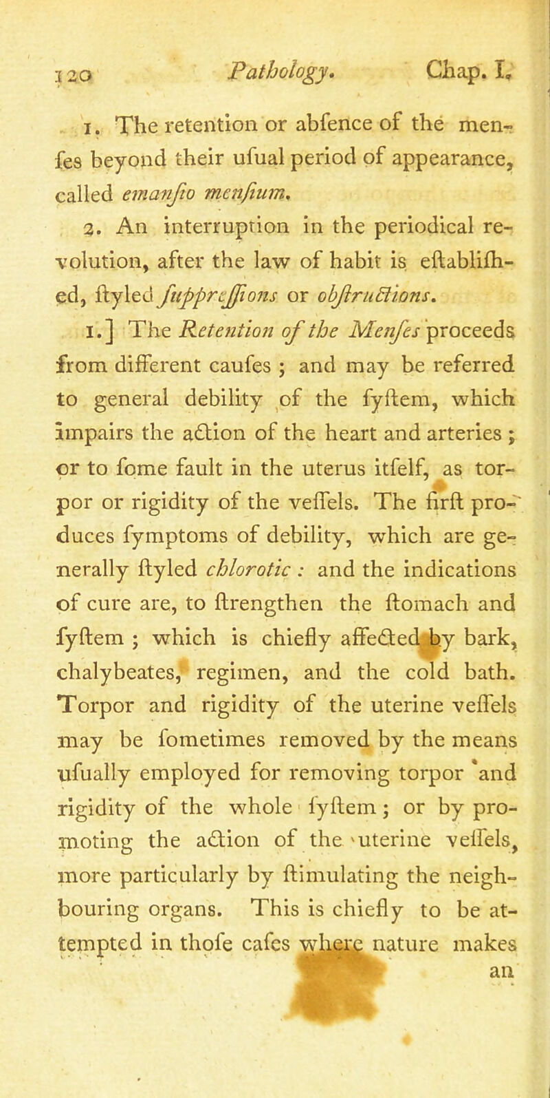 . /i. The retention or abfence of the menr fe3 beyond their ufiial period of appearance, called emanfio mcnfium, %. An interruption in the periodical re- volution, after the law of habit is. eftablifh- ed, ftyled ftipprtjfions or obJiruBions. I.] The Retention of the ikTffw/^j-proceeds from different caufes ; and may be referred to general debility of the fyftem, which impairs the action of the heart and arteries ; or to fome fault in the uterus itfelf, as tor- por or rigidity of the veffels. The firft pro-; duces fymptoms of debility, which are ge- nerally ftyled chlorot'ic : and the indications of cure are, to ftrengthen the ftomach and fyftem ; which is chiefly affe£ted^.y bark, chalybeates, regimen, and the cold bath. Torpor and rigidity of the uterine veflels may be fometimes removed by the means ijfually employed for removing torpor *and rigidity of the whole lyftem; or by pro- moting the action of the ^uterine veifels, more particularly by ftimulating the neigh- bouring organs. This is chiefly to be at- tempted in thofe cafes whgje nature makes :s wharf n< an