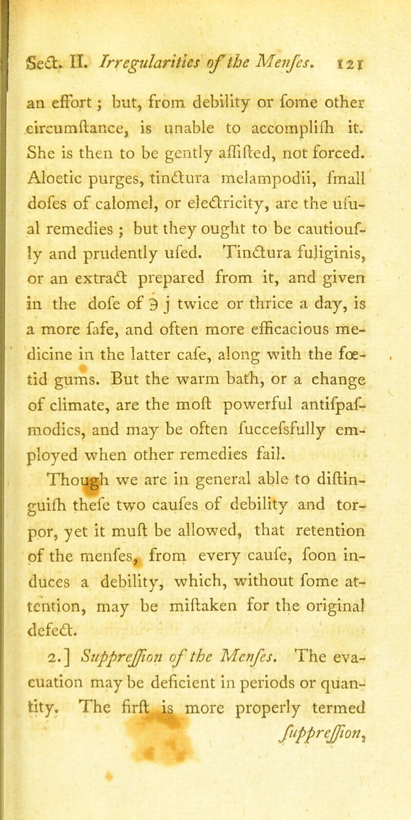 an effort j but, from debility or fome other circumftance, is unable to accomplifh it. She is then to be gently affifted, not forced. Aloetic purges, tinftura melampodii, fmall dofes of calomel, or eledricity, are the ufu- al remedies ; but they ought to be cautiouf- ly and prudently ufed. Tin<flura fujiginis, or an extract prepared from it, and given in the dofe of 9 j twice or thrice a day, is a more fafe, and often more efficacious me- dicine in the latter cafe, along with the foe- lid gums. But the warm bath, or a change of climate, are the moft powerful antifpaf- modics, and may be often fuccefsfully em- ployed when other remedies fail. Though we are in general able to diflin- guifh thefe two caufes of debility and tor- por, yet it muft be allowed, that retention of the menfes, from every caufe, foon in- duces a debility, which, without fome at- tention, may be miftaken for the original defed. 2.] SiippreJJion of the Menfes. The eva- cuation may be deficient in periods or quan- tity. The firft is more properly termed fuppreffioTty