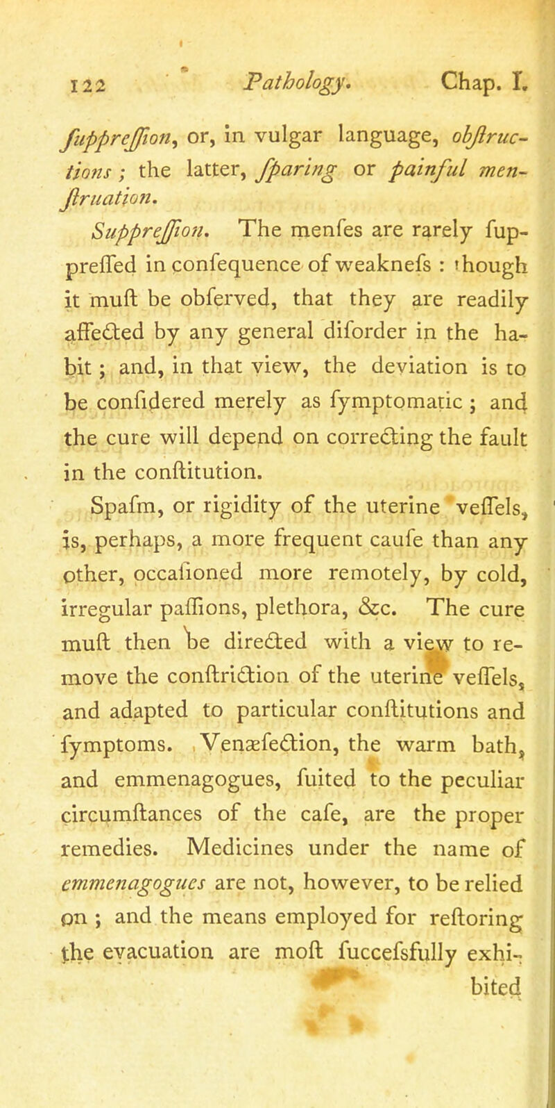 t fupprejfion^ or, in vulgar language, ohjlruc- Hons; the latter, /paring or painful men- Jlruatlojt. Suppreffio'/i. The rnenfes are rarely fup- preffed in confequence of weaknefs : 'hough it muft be obferved, that they are readily affeded by any general diforder in the ha- bit ; and, in that view, the deviation is to be confidered merely as fymptomatic ; and the cure will depend on correcting the fault in the conftitution. Spafm, or rigidity of the uterine veflels, ' is, perhaps, a more frequent caufe than any other, pccafioned more remotely, by cold, irregular paffions, plethora, &c. The cure muft then \)e directed with a view to re- move the conftridion of the uterine vefTels, and adapted to particular conftitutions and fymptoms. Vensefedion, the warm bath, and emmenagogues, fuited to the peculiar circumftances of the cafe, are the proper remedies. Medicines under the name of emmenagogues are not, however, to be relied on ; and the means employed for reftoring the evacuation are moft fuccefsfully exhi- bited