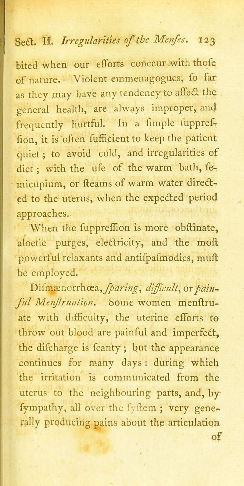 bited when our efforts conccur-with thofe of nature. Violent emmenagogues, fo far as they may have any tendency to affedi the general health, are always improper, and frequently hurtful. In a fimple fuppref- fion, it is often fufficient to keep the patient quiet; to avoid cold, and irregularities of diet; with the ufe of the warm bath, fe- micupium, or fteams of warm water direct- ed to the uterus, when the expected period approaches.. When the fuppreffion is more obftinate, aloetiG purges, eledlricity, and the moft powerful relaxants and antifpafmodics, muft be employed. Difm,SEnorrhoea,y^^7r/??^, difficulty orpain^ fid Mtnflruation. borne women menftru- ate with difficulty, the uterine efforts to throw OQt blood are painful and imperfed:, the difcharge is fcanty; but the appearance continues for many days : during which the irritation is communicated from the uterus to the neighbouring parts, and, by fympathy, all over the fyilem ; very gene« frilly producing pains about the articulation of