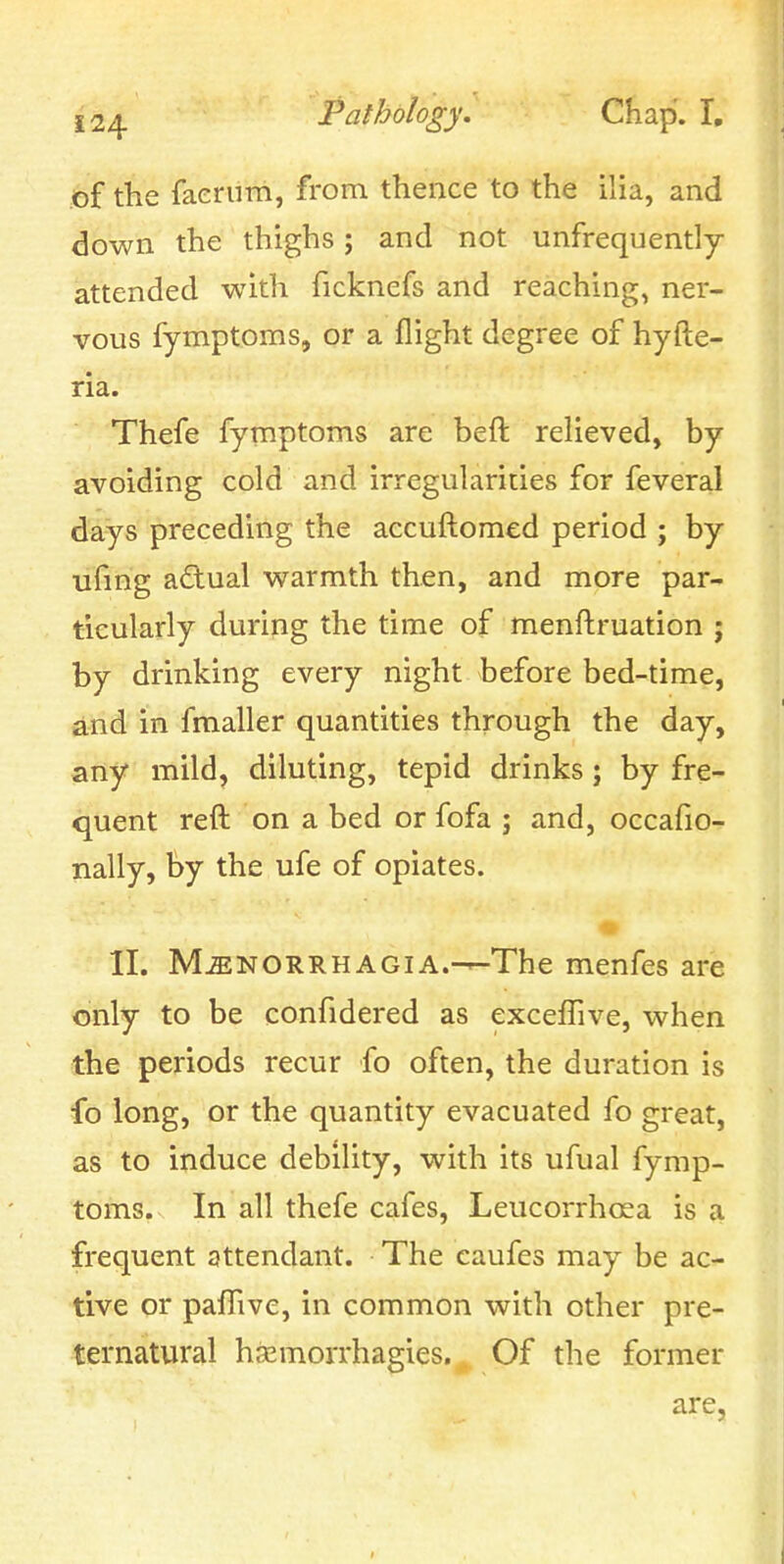 of the faerum, from thence to the ilia, and down the thighs; and not unfrequently attended with ficknefs and reaching, ner- vous fymptoms, or a flight degree of hyfte- ria. Thefe fymptoms are heft relieved, by avoiding cold and irregularities for feveral days preceding the accuftomed period ; by ufmg a£lual warmth then, and more par- ticularly during the time of menftruation ; by drinking every night before bed-time, and in fmaller quantities through the day, any mild, diluting, tepid drinks; by fre- quent reft on a bed or fofa ; and, occafio- nally, by the ufe of opiates. II. MENORRHAGIA.—The menfes are only to be confidered as exceflive, when the periods recur fo often, the duration is fo long, or the quantity evacuated fo great, as to induce debility, with its ufual fymp- toms. In all thefe cafes, Leucorrhosa is a frequent attendant. The caufes may be ac- tive or paffive, in common with other pre- ternatural hsemorrhagies. Of the former are,