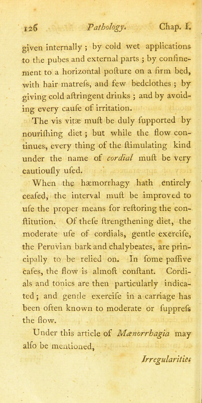 given internally ; by cold wet applications to the pubes and external parts j by confine- ment to a horizontal pofture on a firm bed, with hair matrefs, and few bedclothes ; by giving cold aftringent drinks ; and by avoid- ing every caufe of irritation. The vis vitae muft be duly fupported by nourifliing diet; but while the flow con- tinues, every thing of the ftimulating kind under the name of cordial muft be very cautioufly ufed. When the hsemorrhagy hath entirely ceafed, the interval muft be improved to ufe the proper means for reftoring the con-- ftitution. Of thefe ftrengthening diet, the moderate ufe of cordials, gentle exercife, the Peruvian bark and chalybeates, are prin- cipally to be relied on. In fome paflive cafes, the flow is almoft conftant. Cordi- als and tonics are then particularly indica- ted ; and gende exercife in a carriage has been often known to moderate or fupprefs the flow. Under this article of Mafiorrhagia may alfo be mentioaed, Irregularities