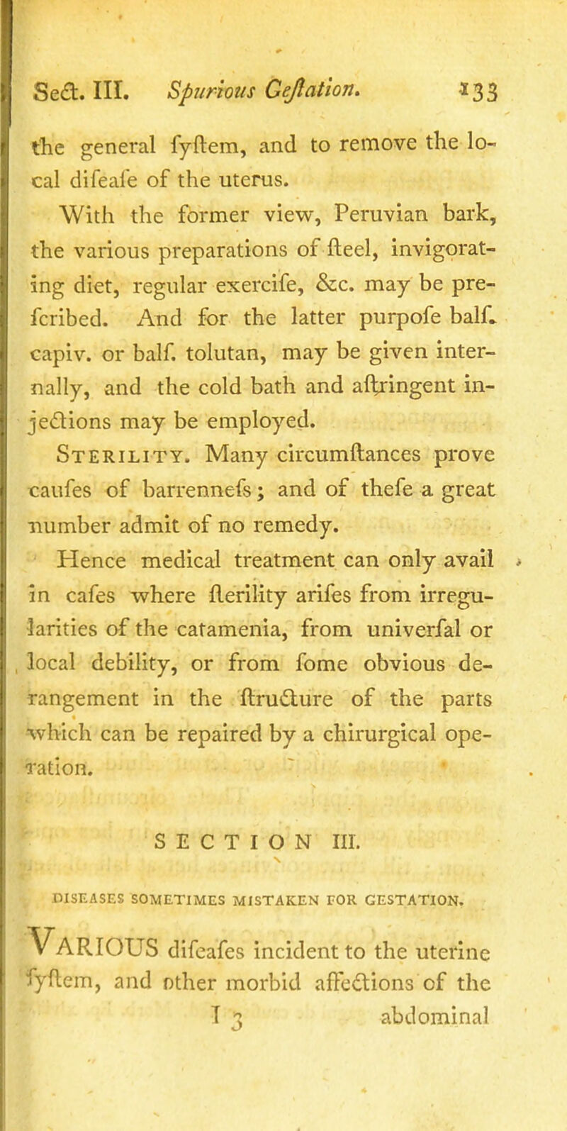tlie general fyftem, and to remove the lo- cal difeal'e of the uterus. With the former view, Peruvian bark, the various preparations of fteel, invigorat- ing diet, regular exercife, &c. may be pre- fcribed. And for the latter purpofe balC capiv. or half, tolutan, may be given inter- nally, and the cold bath and altringent in- jedions may be employed. Sterility. Many circumftances prove caufes of barrennefs; and of thefe a great number admit of no remedy. Hence medical treatment can only avail in cafes where jderility arifes from irregu- iarities of the catamenia, from univerfal or local debility, or from fome obvious de- rangement in the ftru£lure of the parts which can be repaired by a chirurgical ope- ration. SECTION III. DISEASES SOMETIMES MISTAKEN TOR GESTATION. Various dlfeafes incident to the uterine fyftem, and other morbid afFedtions of the T 3 abdominal