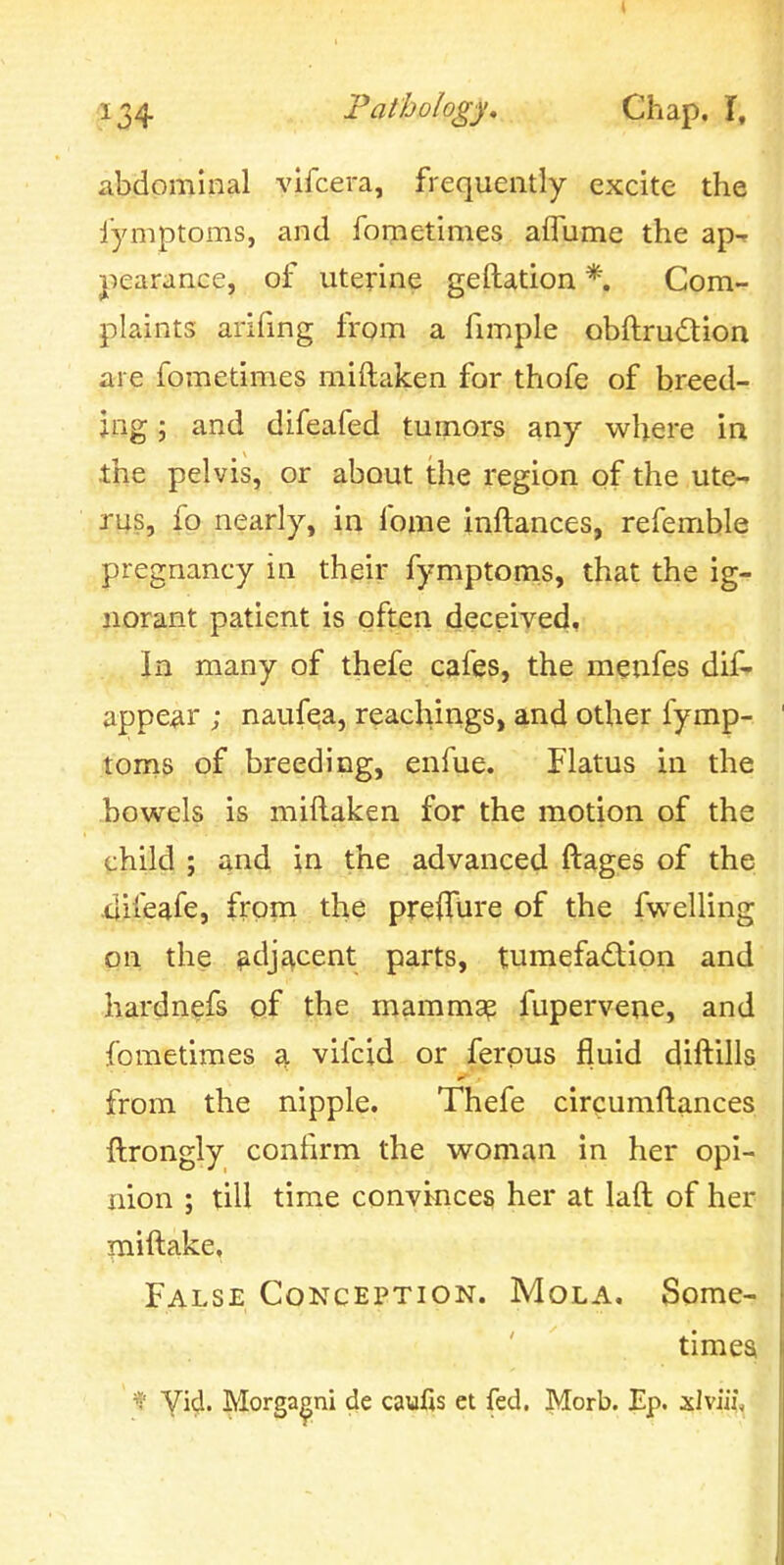 abdominal vifcera, frequently excite the fymptoms, and fometimes aflume the ap-f jiearance, of uterine geftation *. Com- plaints arifmg from a fimple obftru(5tion are fometimes miftaken for thofe of breed- ing ; and difeafed tumors any where in the pelvis, or ^bout the region of the ute- rus, fp nearly, in fome inftances, refemble pregnancy in their fymptoms, that the ig- norant patient is often deceived. In many of thefe cafes, the menfes dif^ appear ; naufqa, reachirigs, and other fymp- toms of breeding, enfue. Flatus in the bowels is miflaken for the motion of the child ; and in the advanced ftages of the 4ifeafe, from the prefTure of the fwelling on the ^djivcent parts, tumefadion and hardn^fs Qf the mammap fupervene, and fometimes a vifcid or ferpus fluid diftills from the nipple. Thefe circumftances ftrongly confirm the woman in her opi- nion ; till time convinces her at laft of her niiftake. False Conception. Mola. Some- timea 'i' yicj. Morga^ni de caufis et fed. Morb. Ep. xlviif.