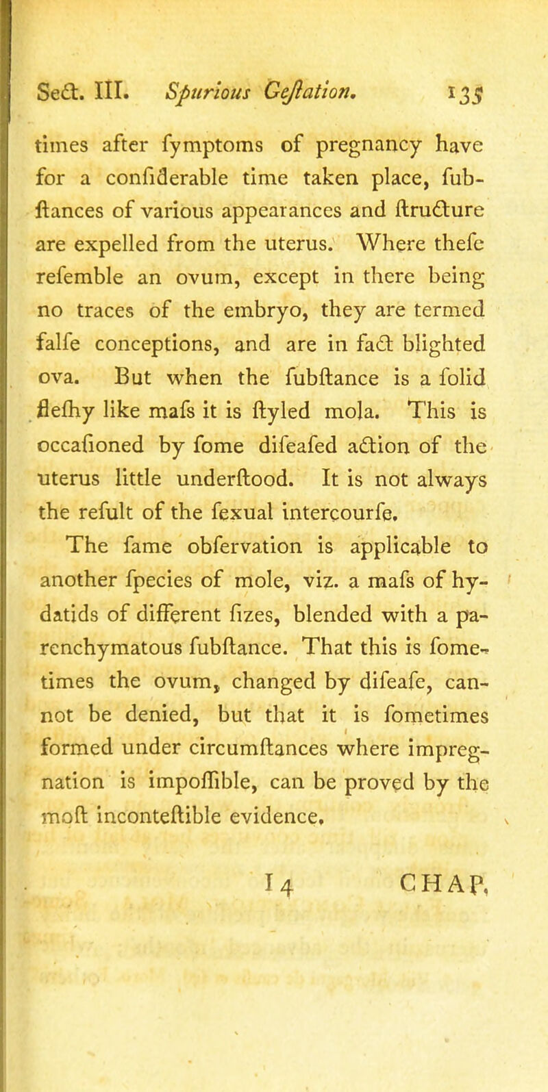 times after fymptoms of pregnancy have for a confiderable time taken place, fub- ftances of various appearances and ftrud:ure are expelled from the uterus. Where thefe refemble an ovum, except in there being no traces of the embryo, they are termed falfe conceptions, and are in fad: blighted ova. But when the fubftance is a folid flefhy like mafs it is ftyled mola. This is occadoned by fome difeafed a(fiion of the uterus little underftood. It is not always the refult of the fexual intercourfe. The fame obfervation is applicable to another fpecies of mole, viz. a mafs of hy- datids of different fizes, blended with a pa- renchymatous fubftance. That this is fome-r times the ovum, changed by difeafe, can- not be denied, but that it is fometimes formed under circumftances where impreg- nation is impoffible, can be proved by the moft inconteftible evidence. 14 CHAP,