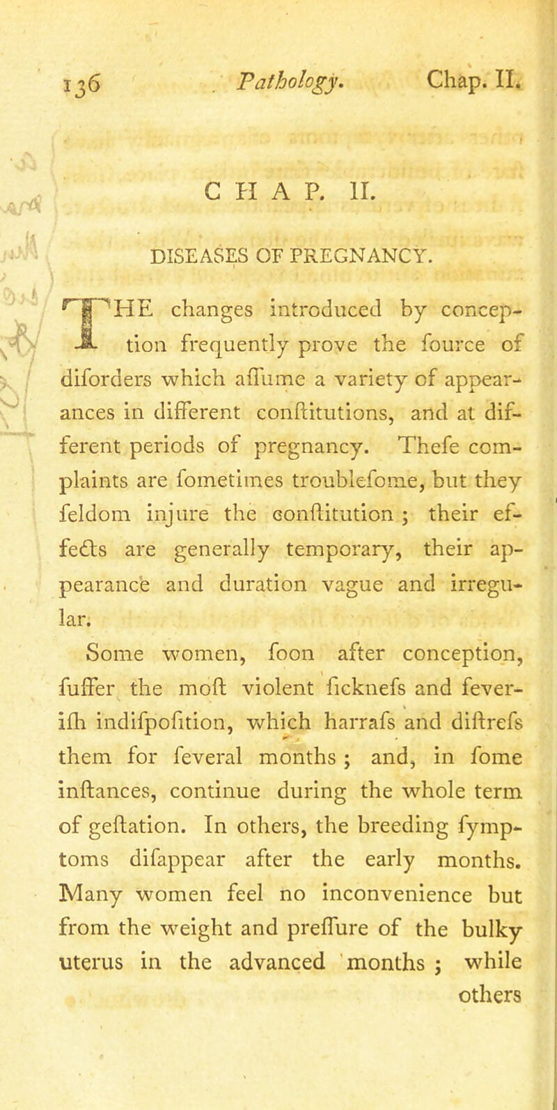 CHAP. II. DISEASES OF PREGNANCY. THE changes introduced by concep- tion frequently prove the fource of diforders which aflume a variety of appear- ances in different conftitutions, and at dif- ferent periods of pregnancy. Thefe com- plaints are fometimes troublefome, but they feldom injure the eonftitution ; their ef- fe6ls are generally temporary, their ap- pearance and duration vague and irregu- lar. Some v\'omen, foon after conception, fufFer the moft violent ficknefs and fever- ifti indifpofition, vv^hich harrafs and diftrefs them for feveral months; and, in fome inftances, continue during the whole term of geftation. In others, the breeding fymp- toms difappear after the early months. Many women feel no inconvenience but from the weight and prefTure of the bulky uterus in the advanced months ; while others