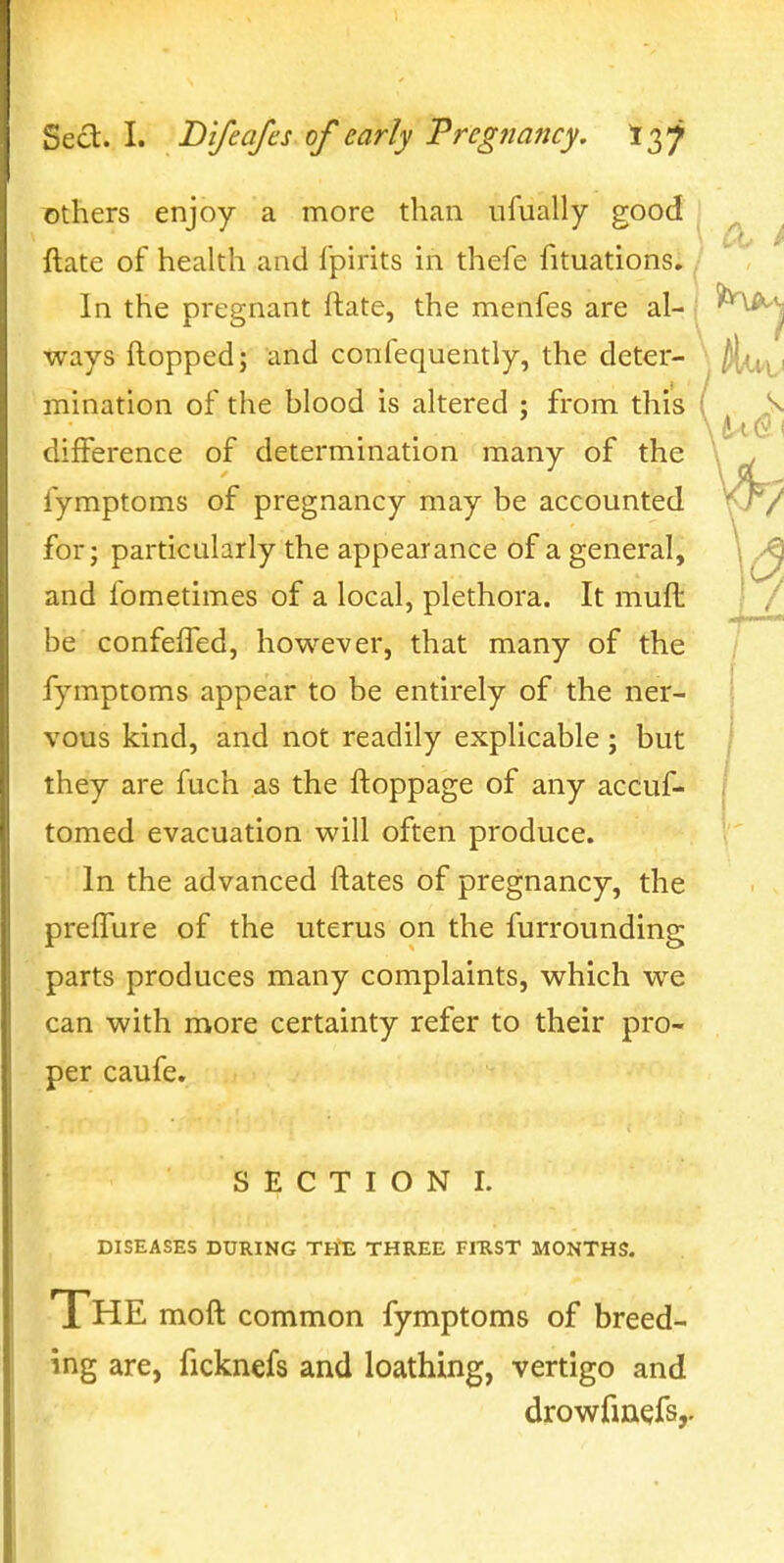 ©thers enjoy a more than ufually good , ^ ftate of health and I'pirits in thefe fituations; ^• In the pregnant ftate, the menfes are al- j ways ftopped; and confequently, the deter- minatlon of the blood is altered ; from this difference of determination many of the fymptoms of pregnancy may be accounted for; particularly the appearance of a general, and fometimes of a local, plethora. It muft: be confefTed, however, that many of the fymptoms appear to be entirely of the ner- vous kind, and not readily explicable; but they are fuch as the ftoppage of any accuf- tomed evacuation will often produce. In the advanced ftates of pregnancy, the prefTure of the uterus on the furrounding parts produces many complaints, which we can with more certainty refer to their pro- per caufe. S E C T I O N I. DISEASES DURING TH'E THREE FIUST MONTHS. The moft common fymptoms of breed- ing are, ficknefs and loathing, vertigo and drowrmefs,.