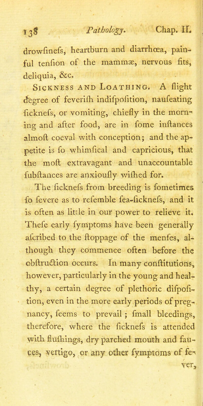 drowfinefs, heartburn and diarrhoea, pain- ful tenfion of the mammae, nervous fits, deliquia, &c. Sickness and Loathing. A flight ^gree of feverifh indifpofition, naufeating ficknefs, or vomiting, chiefly in the morn- ing and after food, are in fome infl:ances ahnofl: coeval with conception; and the ap- petite is fo whimfical and capricious, that the mofl: extravagant and unaccountable fubfl:ances are anxioufly v/iflied for. The ficknefs from breeding is fometimes fo fevere as to refemble fea-ficknefs, and it is often as little in our power to relieve it. Thefe early fymptoms have been generally afcribed to the flioppage of the menfes, al- though they commence often before the obftruftion occurs. In many conftitutions, however, particularly in the young and heal- thy, a certain degree of plethoric difpofi- tion, even in the more early periods of preg-^i nancy, feems to prevail ; fmall bleedings, therefore, where the ficknefs is attended with fluflaings, dry parched mouth and fau- ces, vertigo, or any other fymptoms of fe^ ver.