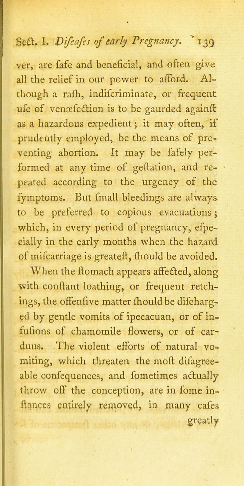 ver, are fafe and beneficial, and often give all the relief in our power to afford. Al- though a rafli, indifcriminate, or frequent ufe of vennsfedion is to be gaurded againft as a hazardous expedient; it may often, if prudently employed, be the means of pre- venting abortion. It may be fafely per- formed at any time of geftation, and re- peated according to the urgency of the fymptoms. But fmall bleedings are always to be preferred to copious evacuations; which, in every period of pregnancy, efpe- cially in the early months when the hazard of mifcarriage is greateft, fhould be avoided. When the ftomach appears affed;ed, along with conftant loathing, or frequent retch- ings, the oifenfive matter fhould be difcharg- ed by gentle vomits of ipecacuan, or of in- fufions of chamomile flowers, or of car^ duus. The violent efforts of natural vo- miting, which threaten the moft difagree- able confequences, and fometirnes adually throw off the conception, are in fome in- l^j^nces entirely removed, in many cafes greatly