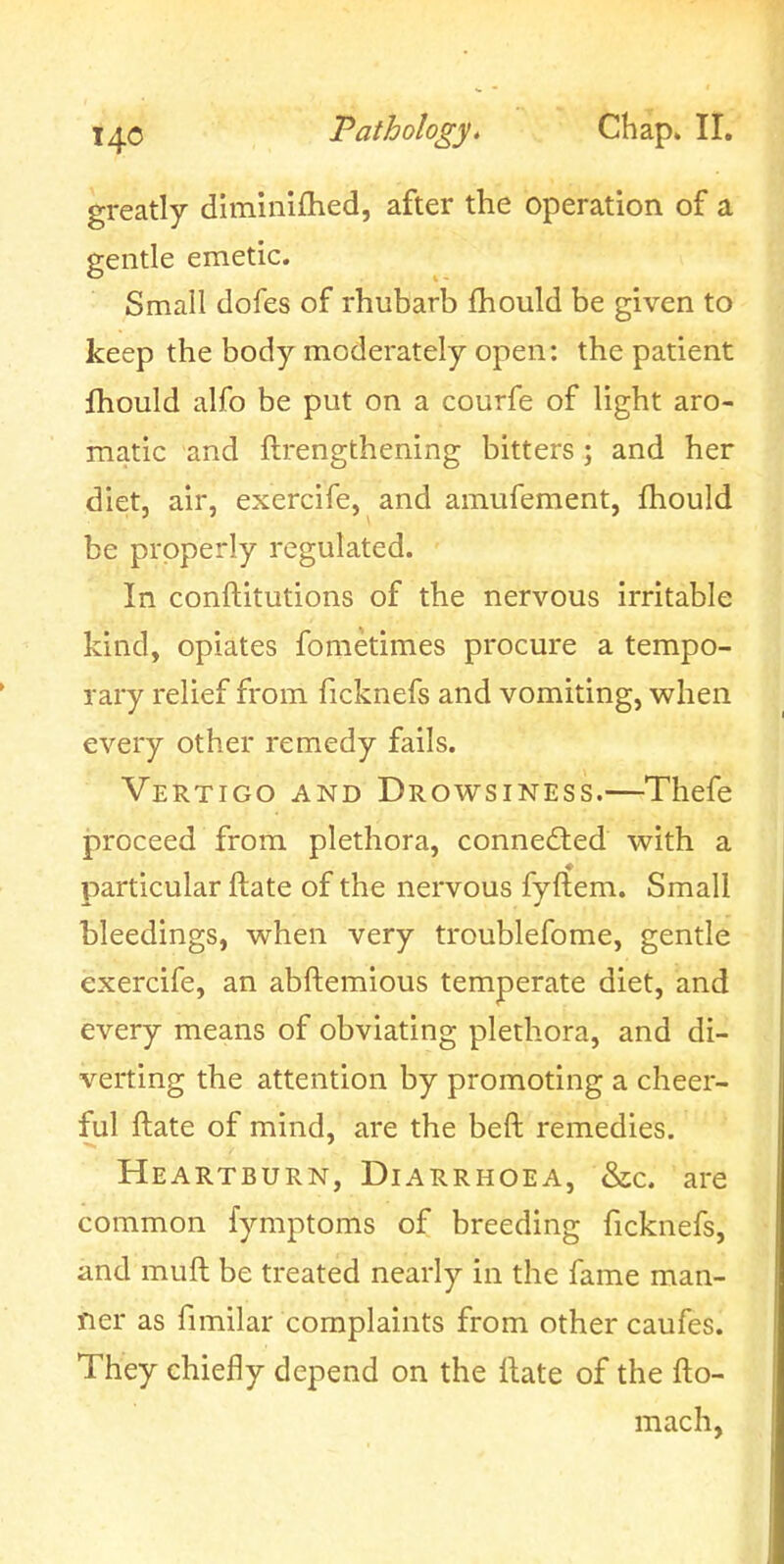 greatly diminifhed, after the operation of a gentle emetic. Small dofes of rhubarb fhould be given to keep the body moderately open: the patient fhould alfo be put on a courfe of light aro- matic and ftrengthening bitters ; and her diet, air, exercife, and amufement, fhould be properly regulated. In conftitutions of the nervous irritable kind, opiates fometimes procure a tempo- rary relief from ficknefs and vomiting, when every other remedy fails. Vertigo and Drowsiness.—Thefe proceed from plethora, connedled with a particular ftate of the nervous fyftem. Small bleedings, when very troublefome, gentle exercife, an abftemious temperate diet, and every means of obviating plethora, and di- verting the attention by promoting a cheer- ful ftate of mind, are the beft remedies. Heartburn, Diarrhoea, &c. are common fymptoms of breeding ficknefs, and muft be treated nearly in the fame man- ner as fimilar complaints from other caufes. They chiefly depend on the ftate of the fto- mach,