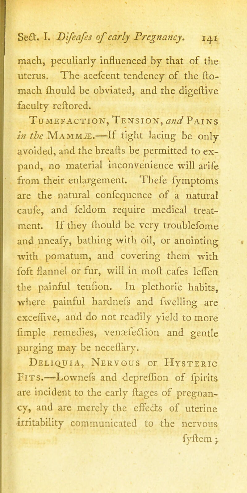 mach, peculiarly influenced by that of the uterus. The acefcent tendency of the fto- mach fliould be obviated, and the digeflive faculty reltored. Tumefaction, Tension, and Pains in the MAMMiE.—If tight lacing be only avoided, and the breafts be permitted to ex- pand, no material inconvenience WiW arife from their enlargement. Thefe fymptoms are the natural confequence of a natural caufe, and feldom require medical treat- ment. If they fhould be very troublefome and uneafy, bathing with oil, or anointing with pomatum, and covering them with foft flannel or fur, will in moft: cafes lefl'en the painful tenfion. In plethoric habits, where painful hardnefs and fwelling are exceflive, and do not readily yield to more fimple remedies, venasfe^lion and gentle purging may be necefl'ary. Deliquia, Nervous or Hysteric Fits.—Lownefs and depreflTion of fpirits are incident to the early fl:ages of pregnan- cy, and are merely the effects of uterine irritability communicated to the nervous fyftem >