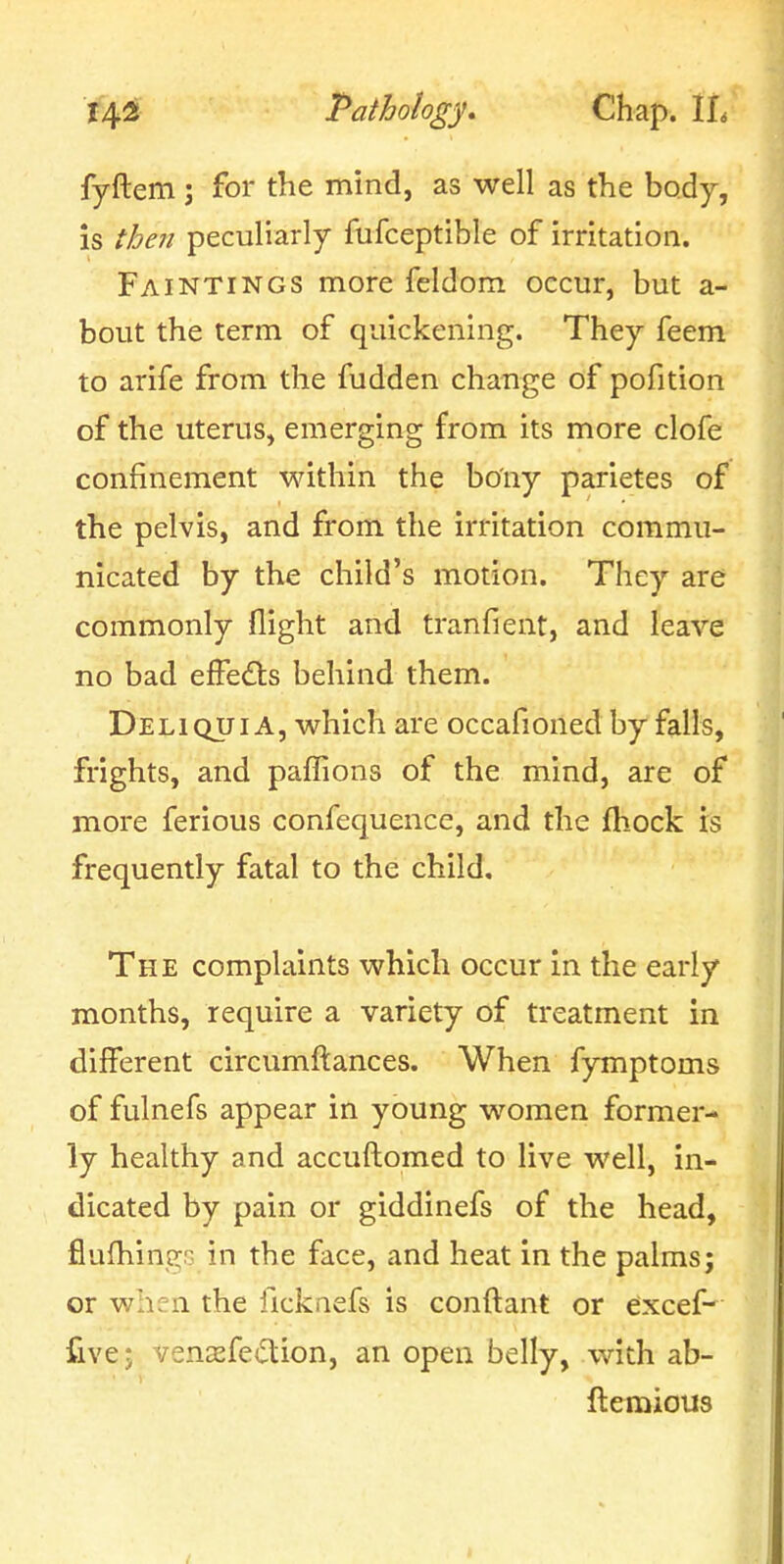 fyftem; for the mind, as well as the body, is then peculiarly fufceptible of irritation. Faintings more feldom occur, but a- bout the term of quickening. They feem to arife from the fudden change of pofition of the uterus, emerging from its more clofe confinement within the bony parietes of the pelvis, and from the irritation commu- nicated by the child's motion. They are commonly flight and tranfient, and leave no bad efFe(fls behind them. Deli QUI A, which are occafioned by falls, frights, and paffions of the mind, are of more ferious confequence, and the fhock is frequently fatal to the child. The complaints which occur in the early months, require a variety of treatment in different circumftances. When fymptoms of fulnefs appear in young women former- ly healthy and accuftomed to live well, in- dicated by pain or giddinefs of the head, fiufhingG in the face, and heat in the palms; or when the ficknefs is conftant or eixcef- fivej venisfedion, an open belly, with ab- ftemious