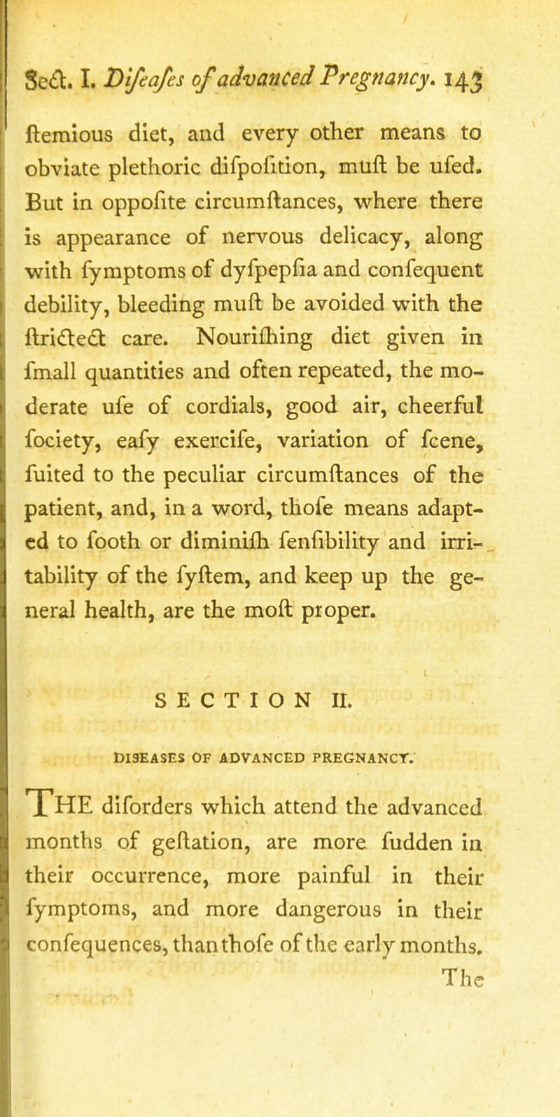 ftemious diet, and every other means to obviate plethoric difpofition, muft be ufed. But in oppofite circumftances, where there is appearance of nervous delicacy, along with fyraptoms of dyfpeplia and confequent debility, bleeding muft be avoided with the ftri£te£t care. Nouriihing diet given in fmall quantities and often repeated, the mo- derate ufe of cordials, good air, cheerful fociety, eafy exercife, variation of fcene, fuited to the peculiar circumftances of the patient, and, in a word, thofe means adapt- ed to footh or diminifh fenfibility and irri- tability of the fyftem, and keep up the ge- neral health, are the moft proper. S E C T I O N II. DISEASES OF ADVANCED PREGNANCT.' The diforders which attend the advanced months of geftation, are more fudden in their occurrence, more painful in their fymptoms, and more dangerous in their confequences, than thofe of the early months. The